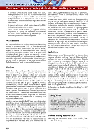 4. WHAT MAKES A SCHOOL SUCCESSFUL?
Does selecting and grouping students affect reading performance?
– In countries where students repeat grades more often,                        some extent, high transfer rates may also be symptoms,
  reading scores tend to be lower and the association between                  rather than a cause, of underperforming schools and
  reading performance and students’ socio-economic                             school systems.
  background tends to be stronger. The same is true in                         On average across OECD countries, those countries
  countries where more schools transfer difficult students to                  where more schools group students by ability in all
  other schools.                                                               subjects tend to show lower scores in reading. However,
– In countries where more schools groups students by ability                   within some countries, the reverse is sometimes true.
  in all subjects, reading scores are lower.                                   In countries that select students at a young age for
– Where schools select students for different learning                         different education programmes, such as academic or
  programmes at a young age, differences in achievement                        vocational “tracks”, there tend to be greater differ-
  b e t w e e n s o c i o - e c o n o m i c a l l y a d va n t a g e d a n d   ences in results among students from different socio-
  disadvantaged students tend to be greater.                                   economic backgrounds. These school systems do not
                                                                               show better-than-average results overall. The age of
                                                                               selection and socio-economic inequity may be linked
What it means                                                                  because at a younger age, students are more depen-
                                                                               dent upon their parents and their parents’ resources,
By measuring aspects of student selection and grouping
                                                                               so more advantaged families can get their children
across 34 OECD countries, PISA can show the general
                                                                               onto higher-achieving programmes.
relationship between these policies and student perfor-
mance in reading. The results show that some types of
differentiation among students tend to be associated                           Definitions
with lower levels of performance and less equity among
                                                                               PISA uses the term “differentiation” to discuss these
students from different socio-economic backgrounds.
                                                                               various selection policies. “Vertical differentiation”
Countries using such practices need to ensure that they
                                                                               refers to the ways in which students progress through
do not result in inequities in learning opportunities
                                                                               the education system as they become older. Even
linked to students’ socio-economic backgrounds.
                                                                               though the student population is differentiated into
                                                                               grade levels in practically all schools in PISA, in some
Findings                                                                       countries, all 15-year-old students attend the same
                                                                               grade level, while in other countries they are
PISA shows that reading performance in countries                               dispersed throughout various grade levels as a result
where schools frequently use grade repetition is worse                         of policies governing the age of entrance into the
than in those where schools seldom have students                               school system and/or grade repetition. “Horizontal
repeat grades, even after accounting for countries’                            differentiation” refers to differences in instruction
national income. Around 15% of the variation in perfor-                        within a grade or education level. It can be applied
mance across OECD countries can be explained by                                by the education system or by individual schools and
differences in the rates of grade repetition. Within                           involves grouping students according to their inter-
countries too, schools where more students repeat                              ests and/or performance.
grades tend to show lower scores in reading. And those                         Information on data for Israel: http://dx.doi.org/10.1787/
countries with greater rates of grade repetition also                          888932315602.
show a greater impact of socio-economic background
on performance. This may be because schools that
have students repeat grades may have less incentive
                                                                                 Going further
to try to improve the performance of struggling and
disadvantaged students.                                                          Further analysis is presented in Chapter 2 of
Another practice associated with lower scores in reading                         PISA 2009 Results Volume IV, What Makes a School
overall and greater performance gaps between students                            Successful? Resources, Policies and Practices. Data on
from different socio-economic backgrounds is transfer-                           the effects in individual countries and econo-
ring students to different schools. This practice accounts                       mies are shown in Tables IV.2.1 to IV.2.3 at the
for over one-third of the performance variation across                           back of that volume.
countries. Transferring students because of low aca-
demic achievement, behavioural problems or special
learning needs could be linked to schools that have lim-
                                                                               Further reading from the OECD
ited incentives to work with difficult students. Students
who are transferred to other schools face difficulties in                      Learning for Tomorrow’s World: First Results from
adjustment that may also affect their performance. To                            PISA 2003 (2004).




80                                                                                                          PISA 2009 AT A GLANCE © OECD 2010
 