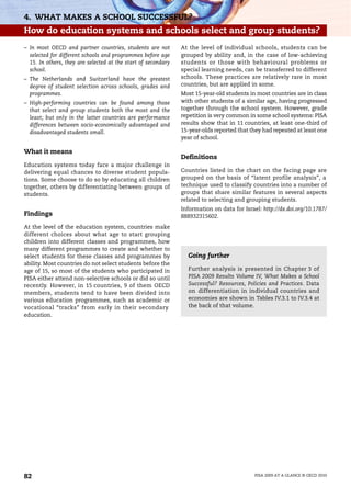 4. WHAT MAKES A SCHOOL SUCCESSFUL?
How do education systems and schools select and group students?
– In most OECD and partner countries, students are not         At the level of individual schools, students can be
  selected for different schools and programmes before age     grouped by ability and, in the case of low-achieving
  15. In others, they are selected at the start of secondary   students or those with behavioural problems or
  school.                                                      special learning needs, can be transferred to different
– The Netherlands and Switzerland have the greatest            schools. These practices are relatively rare in most
  degree of student selection across schools, grades and       countries, but are applied in some.
  programmes.                                                  Most 15-year-old students in most countries are in class
– High-performing countries can be found among those           with other students of a similar age, having progressed
  that select and group students both the most and the         together through the school system. However, grade
  least; but only in the latter countries are performance      repetition is very common in some school systems: PISA
  differences between socio-economically advantaged and        results show that in 11 countries, at least one-third of
  disadvantaged students small.                                15-year-olds reported that they had repeated at least one
                                                               year of school.

What it means
                                                               Definitions
Education systems today face a major challenge in
delivering equal chances to diverse student popula-            Countries listed in the chart on the facing page are
tions. Some choose to do so by educating all children          grouped on the basis of “latent profile analysis”, a
together, others by differentiating between groups of          technique used to classify countries into a number of
students.                                                      groups that share similar features in several aspects
                                                               related to selecting and grouping students.
                                                               Information on data for Israel: http://dx.doi.org/10.1787/
Findings                                                       888932315602.
At the level of the education system, countries make
different choices about what age to start grouping
children into different classes and programmes, how
many different programmes to create and whether to
select students for these classes and programmes by              Going further
ability. Most countries do not select students before the
age of 15, so most of the students who participated in           Further analysis is presented in Chapter 3 of
PISA either attend non-selective schools or did so until         PISA 2009 Results Volume IV, What Makes a School
recently. However, in 15 countries, 9 of them OECD               Successful? Resources, Policies and Practices. Data
members, students tend to have been divided into                 on differentiation in individual countries and
various education programmes, such as academic or                economies are shown in Tables IV.3.1 to IV.3.4 at
vocational “tracks” from early in their secondary                the back of that volume.
education.




82                                                                                          PISA 2009 AT A GLANCE © OECD 2010
 