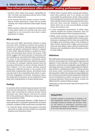 4. WHAT MAKES A SCHOOL SUCCESSFUL?
Does school governance affect students’ reading performance?
– Countries where schools have greater responsibility for     • Within those countries where schools post achieve-
  their curricular and assessment policies tend to show         ment data publicly and, in so doing, are held
  better student performance.                                   accountable for performance results, those schools
– In the countries that have systems to ensure accounta-        that enjoy greater autonomy over resource allocation
  bilty for student performance, schools that are granted       tend to perform better than those granted less auton-
  autonomy over resource allocation achieve higher average      omy over their curricula. However, in countries
  scores.                                                       where there are no such accountability arrange-
                                                                ments, the reverse is true.
– Within countries, schools that compete for enrolment tend
  to show better results; but countries with more school      • A more competitive environment, in which many
  competition do not necessarily show better student            schools compete for student enrolment, does not
  performance in reading.                                       automatically produce better learning outcomes.
                                                              • Within many countries, schools that compete more
                                                                for students tend to show higher levels of student per-
What it means                                                   formance in reading, but this is often accounted for by
                                                                the higher socio-economic status of the students in
Since the early 1980s, educational reforms in many
                                                                these schools. Parents with a higher socio-economic
countries have intended to improve the quality of
                                                                status are more likely to take a school’s academic per-
instruction in schools by offering a greater diversity of
                                                                formance into consideration when choosing a school
courses and greater autonomy for schools to respond
                                                                for their children.
to local needs, allowing schools to compete for enrol-
ment and providing more choice for parents. PISA
results suggest that some features of autonomy and            Definitions
accountability are associated with better performance.
Yet some of the assumptions underlying school                 PISA 2009 asked school principals to report whether the
competition and choice have been called into question.        teachers, the principal, the school’s governing board, the
It is unclear, for example, whether parents have the          regional or local education authorities or the national
necessary information to choose the best schools for          education authority had considerable responsibility for
their children. It is also unclear whether parents            allocating resources to schools (appointing and dismis-
always give sufficient priority to the quality of the         sing teachers, establishing teachers’ starting salaries
school when making these choices. And school choice           and salary raises, formulating school budgets and
may also lead to the unintended racial, ethnic or socio-      allocating them within the school) and responsibility for
economic segregation of schools. Autonomy, evalua-            the curriculum and instructional assessment within the
tion, governance and choice can be combined in many           school (establishing student-assessment policies,
ways, with varying effects on student performance.            choosing textbooks, determining which courses are
                                                              offered and the content of those courses).
                                                              Information on data for Israel: http://dx.doi.org/10.1787/
Findings
                                                              888932315602.
In countries where schools enjoy autonomy over their
curricula and assessments, students tend to perform
better, after accounting for national income. School
autonomy over these matters accounts for around
                                                                Going further
25% of the performance differences among countries
that participated in PISA.                                      Further analysis is presented in Chapter 2 of
While other relationships between a single feature of           PISA 2009 Results Volume IV, What Makes a School
school governance and student performance are harder            Successful? Resources, Policies and Practices. Data
to discern, analyses of PISA results have concluded that:       on the effects in individual countries and
• In countries where schools have greater autonomy              economies are shown in Tables IV.2.1 and IV.2.4
  over what is taught and how students are assessed,            to IV.2.10 at the back of that volume.
  students tend to perform better.




84                                                                                         PISA 2009 AT A GLANCE © OECD 2010
 