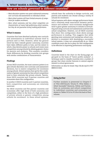 4. WHAT MAKES A SCHOOL SUCCESSFUL?
How are schools governed in different countries?
– Most education systems now grant substantial autonomy      schools have the authority to design curricula, and
  over curricula and assessments to individual schools.      parents and students can choose among a variety of
– Most school systems still have limited amounts of compe-   schools for enrolment.
  tition for student enrolment.                              School systems with above-average performance levels
– More school autonomy and less school competition are       and a relatively weak association between perfor-
  characteristics of many high-performing school systems,    mance and students’ socio-economic backgrounds
  but they do not guarantee strong reading performance.      tend to grant greater autonomy to schools in formula-
                                                             ting and using curricula and assessments and have less
                                                             school competition. However, not all OECD countries
What it means                                                that share this configuration show above-average
                                                             performance in reading. This suggests that while
Countries that have devolved authority over curricula        granting more autonomy and having less school com-
and assessments to individual schools tend to                petition is consistent with developing a successful
perform well in PISA. However, while the general             school system, it does not automatically do so. Other
trend has been towards greater autonomy, countries           conditions must also be in place for this configuration
have taken different paths in how, and the extent to         to be effective in improving performance and equity.
which, they devolve power to schools and create more
competition among schools by allowing greater choice
for parents and students. This analysis considers            Definitions
these differences by dividing countries into groups
with similar combinations of characteristics.                Countries listed in the chart on the facing page are
                                                             grouped on the basis of “latent profile analysis”, a
                                                             technique used to classify countries into a number of
Findings                                                     groups that share similar features in several aspects
                                                             related to school governance.
Across OECD countries, the most common pattern is to
                                                             Information on data for Israel: http://dx.doi.org/10.1787/
give schools discretion over curricular and assessment
                                                             888932315602.
decisions, but to restrict competition for enrolment
among schools. School systems that opt for this combi-
nation of greater autonomy but less school competition
tend to have relatively few private schools. Twenty-
three OECD countries and 15 partner countries and
                                                               Going further
economies share this configuration.
In another 4 OECD countries and 11 partner countries,          Further analysis is presented in Chapter 3
both competition and autonomy are relatively                   of PISA 2009 Results Volume IV, What Makes a
restricted.                                                    School Successful? Resources, Policies and Practices.
Six OECD countries and five partner countries and              Data on autonomy and school competition
economies offer high levels of both autonomy and               in individual countries and economies are
competition, either in the form of a high prevalence           shown in Tables IV.3.6 to IV.3.8 at the back of that
of private schools or greater competition among                volume.
schools for enrolment. In these school systems,




86                                                                                        PISA 2009 AT A GLANCE © OECD 2010
 