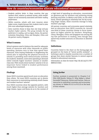 4. WHAT MAKES A SCHOOL SUCCESSFUL?
How do countries/economies allocate educational resources?
– Students perform better in those countries that pay          a high level of spending on education, concentrated
  teachers more, relative to national income, while smaller    on generous pay for teachers and achieving strong
  classes are not necessarily associated with better reading   learning outcomes. In Mexico and Chile, on the other
  performance.                                                 hand, overall spending is relatively low, but by accep-
– Within countries, schools with more resources attain         ting larger classes, these countries manage to keep
  higher scores, largely because their students tend to come   teachers’ pay high.
  from more advantaged backgrounds.                            All partner countries and economies spend relatively
– Some countries choose to keep class size large and pay       less on education than OECD countries do. Around
  teachers higher salaries. This group includes the top        one-third of these countries choose to focus invest-
  performers in reading, such as Japan, Korea, the partner     ment on higher salaries for teachers. Hong Kong,
  economies Hong Kong, China and Shanghai, China and           China; Shanghai, China and Singapore are among the
  the partner country Singapore.                               top five performers in reading, even though they
                                                               spend very modest amounts on education in absolute
                                                               terms.
What it means

School systems need to balance the need for adequate           Definitions
levels of resources with other demands on public
spending. Systems vary in how they spend their                 Countries listed in the chart on the facing page are
resources, from buying textbooks to lengthening the            grouped on the basis of “latent profile analysis”, a
school year to improving the physical structure of             technique used to classify countries into a number of
schools to providing more extracurricular activities           groups that share similar features in several aspects
for students. However, most extra spending is directed         related to educational resources.
either towards higher teachers’ salaries or smaller            Information on data for Israel: http://dx.doi.org/10.1787/
class size. PISA results show teachers’ salaries to be an      888932315602.
important factor linked to student performance
among those examined.


Findings                                                         Going further

Some OECD countries spend much more on education                 Further analysis is presented in Chapter 3 of
than others. Yet most OECD countries opt to devote               PISA 2009 Results Volume IV, What Makes a School
their resources to maintaining relatively small classes          Successful? Resources, Policies and Practices. Data on
and modest teachers’ salaries.                                   resources in individual countries and economies
Four OECD countries show the opposite pattern, with              are shown in Tables IV.3.21 to IV.3.23 at the back
much higher-than-average salaries for teachers and               of that volume.
large classes. Japan and Korea do so in the context of




88                                                                                          PISA 2009 AT A GLANCE © OECD 2010
 