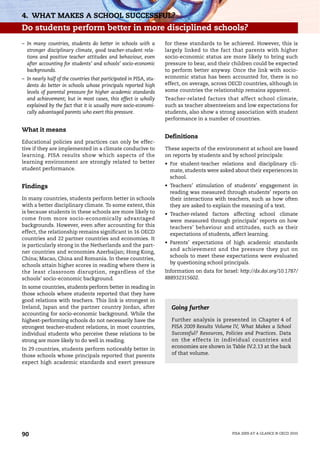 4. WHAT MAKES A SCHOOL SUCCESSFUL?
Do students perform better in more disciplined schools?
– In many countries, students do better in schools with a           for these standards to be achieved. However, this is
  stronger disciplinary climate, good teacher-student rela-         largely linked to the fact that parents with higher
  tions and positive teacher attitudes and behaviour, even          socio-economic status are more likely to bring such
  after accounting for students’ and schools’ socio-economic        pressure to bear, and their children could be expected
  backgrounds.                                                      to perform better anyway. Once the link with socio-
– In nearly half of the countries that participated in PISA, stu-   economic status has been accounted for, there is no
  dents do better in schools whose principals reported high         effect, on average, across OECD countries, although in
  levels of parental pressure for higher academic standards         some countries the relationship remains apparent.
  and achievement; but in most cases, this effect is wholly         Teacher-related factors that affect school climate,
  explained by the fact that it is usually more socio-economi-      such as teacher absenteeism and low expectations for
  cally advantaged parents who exert this pressure.                 students, also show a strong association with student
                                                                    performance in a number of countries.

What it means
                                                                    Definitions
Educational policies and practices can only be effec-
tive if they are implemented in a climate conducive to              These aspects of the environment at school are based
learning. PISA results show which aspects of the                    on reports by students and by school principals:
learning environment are strongly related to better                 • For student-teacher relations and disciplinary cli-
student performance.                                                  mate, students were asked about their experiences in
                                                                      school.
Findings                                                            • Teachers’ stimulation of students’ engagement in
                                                                      reading was measured through students’ reports on
In many countries, students perform better in schools                 their interactions with teachers, such as how often
with a better disciplinary climate. To some extent, this              they are asked to explain the meaning of a text.
is because students in these schools are more likely to             • Teacher-related factors affecting school climate
come from more socio-economically advantaged                          were measured through principals’ reports on how
backgrounds. However, even after accounting for this                  teachers’ behaviour and attitudes, such as their
effect, the relationship remains significant in 16 OECD               expectations of students, affect learning.
countries and 22 partner countries and economies. It
                                                                    • Parents’ expectations of high academic standards
is particularly strong in the Netherlands and the part-
                                                                      and achievement and the pressure they put on
ner countries and economies Azerbaijan; Hong Kong,
                                                                      schools to meet these expectations were evaluated
China; Macao, China and Romania. In these countries,
                                                                      by questioning school principals.
schools attain higher scores in reading where there is
the least classroom disruption, regardless of the                   Information on data for Israel: http://dx.doi.org/10.1787/
schools’ socio-economic background.                                 888932315602.
In some countries, students perform better in reading in
those schools where students reported that they have
good relations with teachers. This link is strongest in
Ireland, Japan and the partner country Jordan, after                  Going further
accounting for socio-economic background. While the
highest-performing schools do not necessarily have the                Further analysis is presented in Chapter 4 of
strongest teacher-student relations, in most countries,               PISA 2009 Results Volume IV, What Makes a School
individual students who perceive these relations to be                Successful? Resources, Policies and Practices. Data
strong are more likely to do well in reading.                         on the effects in individual countries and
In 29 countries, students perform noticeably better in                economies are shown in Table IV.2.13 at the back
those schools whose principals reported that parents                  of that volume.
expect high academic standards and exert pressure




90                                                                                               PISA 2009 AT A GLANCE © OECD 2010
 
