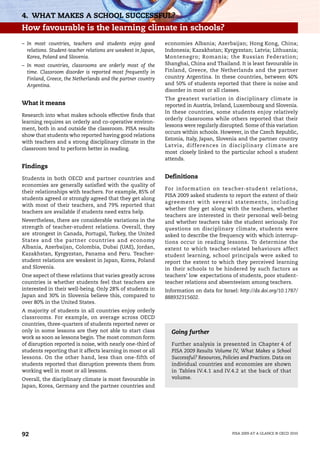 4. WHAT MAKES A SCHOOL SUCCESSFUL?
How favourable is the learning climate in schools?
– In most countries, teachers and students enjoy good          economies Albania; Azerbaijan; Hong Kong, China;
  relations. Student-teacher relations are weakest in Japan,   Indonesia; Kazakhstan; Kyrgyzstan; Latvia; Lithuania;
  Korea, Poland and Slovenia.                                  Montenegro; Romania; the Russian Federation;
– In most countries, classrooms are orderly most of the        Shanghai, China and Thailand. It is least favourable in
  time. Classroom disorder is reported most frequently in      Finland, Greece, the Netherlands and the partner
  Finland, Greece, the Netherlands and the partner country     country Argentina. In these countries, between 40%
  Argentina.                                                   and 50% of students reported that there is noise and
                                                               disorder in most or all classes.
                                                               The greatest variation in disciplinary climate is
What it means                                                  reported in Austria, Ireland, Luxembourg and Slovenia.
                                                               In these countries, some students enjoy relatively
Research into what makes schools effective finds that
                                                               orderly classrooms while others reported that their
learning requires an orderly and co-operative environ-
                                                               lessons were regularly disrupted. Some of this variation
ment, both in and outside the classroom. PISA results
                                                               occurs within schools. However, in the Czech Republic,
show that students who reported having good relations
                                                               Estonia, Italy, Japan, Slovenia and the partner country
with teachers and a strong disciplinary climate in the
                                                               Latvia, differences in disciplinary climate are
classroom tend to perform better in reading.
                                                               most closely linked to the particular school a student
                                                               attends.
Findings

Students in both OECD and partner countries and                Definitions
economies are generally satisfied with the quality of
                                                               For information on teacher-student relations,
their relationships with teachers. For example, 85% of
                                                               PISA 2009 asked students to report the extent of their
students agreed or strongly agreed that they get along
                                                               agreement with several statements, including
with most of their teachers, and 79% reported that
                                                               whether they get along with the teachers, whether
teachers are available if students need extra help.
                                                               teachers are interested in their personal well-being
Nevertheless, there are considerable variations in the         and whether teachers take the student seriously. For
strength of teacher-student relations. Overall, they           questions on disciplinary climate, students were
are strongest in Canada, Portugal, Turkey, the United          asked to describe the frequency with which interrup-
States and the partner countries and economy                   tions occur in reading lessons. To determine the
Albania, Azerbaijan, Colombia, Dubai (UAE), Jordan,            extent to which teacher-related behaviours affect
Kazakhstan, Kyrgyzstan, Panama and Peru. Teacher-              student learning, school principals were asked to
student relations are weakest in Japan, Korea, Poland          report the extent to which they perceived learning
and Slovenia.                                                  in their schools to be hindered by such factors as
One aspect of these relations that varies greatly across       teachers’ low expectations of students, poor student-
countries is whether students feel that teachers are           teacher relations and absenteeism among teachers.
interested in their well-being. Only 28% of students in        Information on data for Israel: http://dx.doi.org/10.1787/
Japan and 30% in Slovenia believe this, compared to            888932315602.
over 80% in the United States.
A majority of students in all countries enjoy orderly
classrooms. For example, on average across OECD
countries, three-quarters of students reported never or
only in some lessons are they not able to start class            Going further
work as soon as lessons begin. The most common form
of disruption reported is noise, with nearly one-third of        Further analysis is presented in Chapter 4 of
students reporting that it affects learning in most or all       PISA 2009 Results Volume IV, What Makes a School
lessons. On the other hand, less than one-fifth of               Successful? Resources, Policies and Practices. Data on
students reported that disruption prevents them from             individual countries and economies are shown
working well in most or all lessons.                             in Tables IV.4.1 and IV.4.2 at the back of that
Overall, the disciplinary climate is most favourable in          volume.
Japan, Korea, Germany and the partner countries and




92                                                                                          PISA 2009 AT A GLANCE © OECD 2010
 