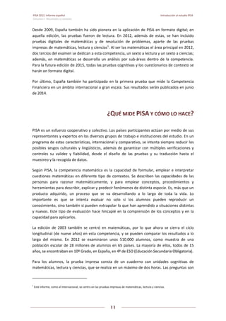 PISA 2012. Informe español  Introducción al estudio PISA
Volumen I: Resultados y contexto 
 
  
11
 
   
Desde 2009, España también ha sido pionera en la aplicación de PISA en formato digital; en 
aquella  edición,  las  pruebas  fueron  de  lectura.  En  2012,  además  de  estas,  se  han  incluido 
pruebas  digitales  de  matemáticas  y  de  resolución  de  problemas,  aparte  de  las  pruebas 
impresas de matemáticas, lectura y ciencias1
. Al ser las matemáticas el área principal en 2012, 
dos tercios del examen se dedican a esta competencia, un sexto a lectura y un sexto a ciencias; 
además,  en  matemáticas  se  desarrolla  un  análisis  por  sub‐áreas  dentro  de  la  competencia. 
Para la futura edición de 2015, todas las pruebas cognitivas y los cuestionarios de contexto se 
harán en formato digital. 
Por  último,  España  también  ha  participado  en  la  primera  prueba  que  mide  la  Competencia 
Financiera en un ámbito internacional a gran escala. Sus resultados serán publicados en junio 
de 2014. 
¿QUÉ MIDE PISA Y CÓMO LO HACE? 
PISA es un esfuerzo cooperativo y colectivo. Los países participantes actúan por medio de sus 
representantes y expertos en los diversos grupos de trabajo e instituciones del estudio. En un 
programa de estas características, internacional y comparativo, se intenta siempre reducir los 
posibles sesgos culturales y lingüísticos, además de garantizar con múltiples verificaciones y 
controles  su  validez  y  fiabilidad,  desde  el  diseño  de  las  pruebas  y  su  traducción  hasta  el 
muestreo y la recogida de datos. 
Según PISA, la competencia matemática es la capacidad de formular, emplear e interpretar 
cuestiones matemáticas en diferente tipo de contextos. Se describen las capacidades de las 
personas  para  razonar  matemáticamente,  y  para  emplear  conceptos,  procedimientos  y 
herramientas para describir, explicar y predecir fenómenos de distinta especie. Es, más que un 
producto  adquirido,  un  proceso  que  se  va  desarrollando  a  lo  largo  de  toda  la  vida.  Lo 
importante  es  que  se  intenta  evaluar  no  solo  si  los  alumnos  pueden  reproducir  un 
conocimiento, sino también si pueden extrapolar lo que han aprendido a situaciones distintas 
y nuevas. Este tipo de evaluación hace hincapié en la comprensión de los conceptos y en la 
capacidad para aplicarlos. 
La  edición  de  2003  también  se  centró  en  matemáticas,  por  lo  que  ahora  se  cierra  el  ciclo 
longitudinal (de nueve años) en esta competencia, y se pueden comparar los resultados a lo 
largo  del  mismo.  En  2012  se  examinaron  unos  510.000  alumnos,  como  muestra  de  una 
población escolar de 28 millones de alumnos en 65 países. La mayoría de ellos, todos de 15 
años, se encontraban en 10º Grado, en España, en 4º de ESO (Educación Secundaria Obligatoria).  
Para  los  alumnos,  la  prueba  impresa  consta  de  un  cuaderno  con  unidades  cognitivas  de 
matemáticas, lectura y ciencias, que se realiza en un máximo de dos horas. Las preguntas son 
                                                            
1
 Este informe, como el Internacional, se centra en las pruebas impresas de matemáticas, lectura y ciencias.  
 