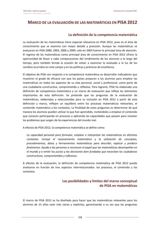 PISA 2012. Informe español  Introducción al estudio PISA
Volumen I: Resultados y contexto 
 
  
14
 
   
MARCO DE LA EVALUACIÓN DE LAS MATEMÁTICAS EN PISA 2012 
La definición de la competencia matemática 
La evaluación de las matemáticas tiene especial relevancia en PISA 2012, pues es el área de 
conocimiento  que  se  examina  con  mayor  detalle  y  precisión.  Aunque  las  matemáticas  se 
evaluaron en PISA 2000, 2003, 2006 y 2009, solo en 2003 fueron la principal área de atención. 
El regreso de las matemáticas como principal área de conocimiento en PISA 2012 ofrece la 
oportunidad  de llevar a cabo comparaciones del rendimiento  de los alumnos a lo largo  del 
tiempo,  pero  también  brinda  la  ocasión  de  volver  a  examinar  lo  evaluado  a  la  luz  de  los 
cambios ocurridos en este campo y en las políticas y prácticas de enseñanza.  
El objetivo de PISA con respecto a la competencia matemática es desarrollar indicadores que 
muestren  el  grado  de  eficacia  con  que  los  países  preparan  a  los  alumnos  para  emplear  las 
matemáticas en todos los aspectos de su vida personal, social y profesional, como parte de 
una ciudadanía constructiva, comprometida y reflexiva. Para lograrlo, PISA ha elaborado una 
definición de competencia matemática y un marco de evaluación que refleja los elementos 
importantes  de  esta  definición.  Se  pretende  que  las  preguntas  de  la  evaluación  de 
matemáticas,  elaboradas  y  seleccionadas  para  su  inclusión  en  PISA  2012  a  partir  de  esta 
definición  y  marco,  reflejen  un  equilibrio  entre  los  procesos  matemáticos  relevantes,  el 
contenido matemático y los contextos. La finalidad de estas preguntas es determinar de qué 
manera los alumnos pueden utilizar lo que han aprendido, invitándoles a emplear el contenido 
que conocen participando en procesos y aplicando las capacidades que poseen para resolver 
los problemas que surgen de las experiencias del mundo real. 
A efectos de PISA 2012, la competencia matemática se define como:  
La capacidad personal para formular, emplear e interpretar las matemáticas en distintos 
contextos.  Incluye  el  razonamiento  matemático  y  la  utilización  de  conceptos, 
procedimientos,  datos  y  herramientas  matemáticas  para  describir,  explicar  y  predecir 
fenómenos. Ayuda a las personas a reconocer el papel que las matemáticas desempeñan en 
el mundo y a emitir los juicios y las decisiones bien fundadas que necesitan los ciudadanos 
constructivos, comprometidos y reflexivos. 
A  efectos  de  la  evaluación,  la  definición  de  competencia  matemática  de  PISA  2012  puede 
analizarse  en  función  de  tres  aspectos  interrelacionados:  los  procesos,  el  contenido  y  los 
contextos. 
Las posibilidades y límites del marco conceptual 
de PISA en matemáticas 
 
El  marco  de  PISA  2012  se  ha  diseñado  para  hacer  que  las  matemáticas  relevantes  para  los 
alumnos  de  15  años  sean  más  claras  y  explícitas,  garantizando  a  su  vez  que  las  preguntas 
 