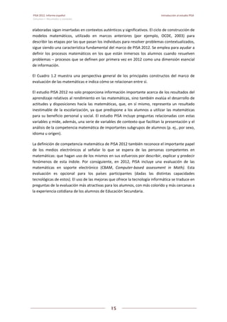 PISA 2012. Informe español  Introducción al estudio PISA
Volumen I: Resultados y contexto 
 
  
15
 
   
elaboradas sigan insertadas en contextos auténticos y significativos. El ciclo de construcción de 
modelos  matemáticos,  utilizado  en  marcos  anteriores  (por  ejemplo,  OCDE,  2003)  para 
describir las etapas por las que pasan los individuos para resolver problemas contextualizados, 
sigue siendo una característica fundamental del marco de PISA 2012. Se emplea para ayudar a 
definir  los  procesos  matemáticos  en  los  que  están  inmersos  los  alumnos  cuando  resuelven 
problemas – procesos que se definen por primera vez en 2012 como una dimensión esencial 
de información.  
El  Cuadro  1.2  muestra  una  perspectiva  general  de  los  principales  constructos  del  marco  de 
evaluación de las matemáticas e indica cómo se relacionan entre sí. 
El estudio PISA 2012 no solo proporciona información importante acerca de los resultados del 
aprendizaje relativos al rendimiento en las matemáticas, sino también evalúa el desarrollo de 
actitudes  y  disposiciones  hacía  las  matemáticas,  que,  en  sí  mismo,  representa  un  resultado 
inestimable de la escolarización, ya que predispone a los alumnos a utilizar las matemáticas 
para su beneficio personal y social. El estudio PISA incluye preguntas relacionadas con estas 
variables y mide, además, una serie de variables de contexto que facilitan la presentación y el 
análisis de la competencia matemática de importantes subgrupos de alumnos (p. ej., por sexo, 
idioma u origen). 
La definición de competencia matemática de PISA 2012 también reconoce el importante papel 
de  los  medios  electrónicos  al  señalar  lo  que  se  espera  de  las  personas  competentes  en 
matemáticas: que hagan uso de los mismos en sus esfuerzos por describir, explicar y predecir 
fenómenos  de  esta  índole.  Por  consiguiente,  en  2012,  PISA  incluye  una  evaluación  de  las 
matemáticas  en  soporte  electrónico  (CBAM,  Computer‐based  assessment  in  Math).  Esta 
evaluación  es  opcional  para  los  países  participantes  (dadas  las  distintas  capacidades 
tecnológicas de estos). El uso de las mejoras que ofrece la tecnología informática se traduce en 
preguntas de la evaluación más atractivas para los alumnos, con más colorido y más cercanas a 
la experiencia cotidiana de los alumnos de Educación Secundaria. 
   
 