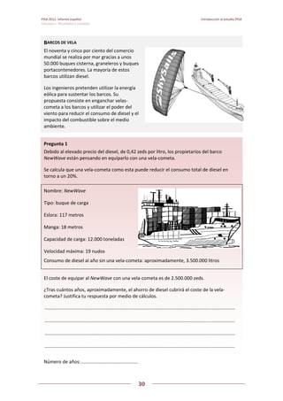PISA 2012. Informe español  Introducción al estudio PISA
Volumen I: Resultados y contexto 
 
  
30
 
   
 
 
Pregunta 1   
Debido al elevado precio del diesel, de 0,42 zeds por litro, los propietarios del barco 
NewWave están pensando en equiparlo con una vela‐cometa.  
Se calcula que una vela‐cometa como esta puede reducir el consumo total de diesel en 
torno a un 20%. 
Nombre: NewWave 
Tipo: buque de carga 
Eslora: 117 metros 
Manga: 18 metros 
Capacidad de carga: 12.000 toneladas 
Velocidad máxima: 19 nudos 
Consumo de diesel al año sin una vela‐cometa: aproximadamente, 3.500.000 litros  
El coste de equipar al NewWave con una vela‐cometa es de 2.500.000 zeds. 
¿Tras cuántos años, aproximadamente, el ahorro de diesel cubrirá el coste de la vela‐
cometa? Justifica tu respuesta por medio de cálculos. 
 .................................................................................................................................................  
 .................................................................................................................................................  
 .................................................................................................................................................  
 .................................................................................................................................................  
Número de años: ...........................................  
BARCOS DE VELA 
El noventa y cinco por ciento del comercio 
mundial se realiza por mar gracias a unos 
50.000 buques cisterna, graneleros y buques 
portacontenedores. La mayoría de estos 
barcos utilizan diesel. 
Los ingenieros pretenden utilizar la energía 
eólica para sustentar los barcos. Su 
propuesta consiste en enganchar velas‐
cometa a los barcos y utilizar el poder del 
viento para reducir el consumo de diesel y el 
impacto del combustible sobre el medio 
ambiente. 
 