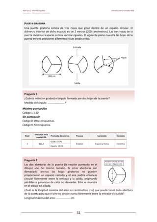PISA 2012. Informe español  Introducción al estudio PISA
Volumen I: Resultados y contexto 
 
  
32
 
   
 
 
Máxima puntuación  
Código 1: 120 
Sin puntuación  
Código 0: Otras respuestas.  
Código 9: Sin respuesta. 
 
Nivel 
Dificultad en la 
escala PISA 
Promedio de aciertos Proceso  Contenido  Contexto 
3  512,3 
OCDE: 57,7% 
Emplear  Espacio y forma  Científico 
España: 52,5% 
 
 
Pregunta 2   
Las  dos  aberturas  de  la  puerta  (la  sección  punteada  en  el 
dibujo)  son  del  mismo  tamaño.  Si  estas  aberturas  son 
demasiado  anchas  las  hojas  giratorias  no  pueden 
proporcionar  un  espacio  cerrado  y  el  aire  podría  entonces 
circular  libremente  entre  la  entrada  y  la  salida,  originando 
pérdidas o ganancias de calor no deseadas. Esto se muestra 
en el dibujo de al lado. 
¿Cuál es la longitud máxima del arco en centímetros (cm) que puede tener cada abertura 
de la puerta para que el aire no circule nunca libremente entre la entrada y la salida? 
Longitud máxima del arco: ................... cm 
Pregunta 1   
¿Cuánto mide (en grados) el ángulo formado por dos hojas de la puerta? 
Medida del ángulo: ……………………. º
PUERTA GIRATORIA 
Una  puerta  giratoria  consta  de  tres  hojas  que  giran  dentro  de  un  espacio  circular.  El 
diámetro interior de dicho espacio es de 2 metros (200 centímetros). Las tres hojas de la 
puerta dividen el espacio en tres sectores iguales. El siguiente plano muestra las hojas de la 
puerta en tres posiciones diferentes vistas desde arriba. 
 
 