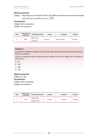 PISA 2012. Informe español  Introducción al estudio PISA
Volumen I: Resultados y contexto 
 
  
33
 
   
Máxima puntuación  
Código 1:  Respuestas en el intervalo de 104 a 105. [Deben aceptarse las respuestas calculadas 
como 1/6 de la circunferencia, p. ej., (
100π
3
] 
Sin puntuación  
Código 0: Otras respuestas.  
Código 9: Sin respuesta. 
 
Nivel 
Dificultad en la 
escala PISA 
Promedio de aciertos Proceso  Contenido  Contexto 
6  840,3 
OCDE: 3,5% 
Formular  Espacio y forma  Científico 
España: 2% 
 
 
Máxima puntuación  
Código 1: D. 720. 
Sin puntuación  
Código 0: Otras respuestas.  
Código 9: Sin respuesta. 
 
Nivel 
Dificultad en la 
escala PISA 
Promedio de aciertos Proceso  Contenido  Contexto 
4  561,3 
OCDE: 46,4% 
Formular  Cantidad  Científico 
España: 45,3% 
 
 
Pregunta 3   
La puerta da 4 vueltas completas en un minuto. Hay espacio para dos personas en cada uno 
de los tres sectores. 
¿Cuál es el número máximo de personas que pueden entrar en el edificio por la puerta en 
30 minutos? 
A.  60 
B.  180 
C.  240 
D.  720 
 