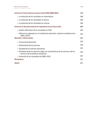 PISA 2012. Informe español  Índice
Volumen I: Resultados y contexto 
 
CAPÍTULO 5: EVOLUCIÓN DE LOS RESULTADOS PISA 2000‐2012  178 
 La evolución de los resultados en matemáticas  180 
 La evolución de los resultados en lectura  189 
 La evolución de los resultados en ciencias  196 
CAPÍTULO 6: ALGUNOS ANÁLISIS DE TENDENCIAS EN LOS RESULTADOS  204 
 Análisis shift‐share de los resultados en PISA  205 
 Diferencias regionales en el rendimiento educativo. ¿Qué ha cambiado entre 
2009 y 2012? 
216 
RESUMEN Y CONCLUSIONES  227 
 Conclusiones generales  229 
 Rendimiento de los alumnos  230 
 Equidad de los sistemas educativos  232 
 Rendimiento de los alumnos según las características de los alumnos, de los 
centros y de las políticas educativas 
233 
 Evolución de los resultados de 2000 a 2012  235 
REFERENCIAS   237 
ANEXO  241 
 
 