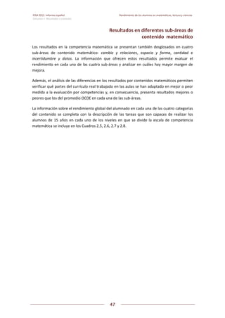PISA 2012. Informe español  Rendimiento de los alumnos en matemáticas, lectura y ciencias
Volumen I: Resultados y contexto 
 
  
47
 
   
Resultados en diferentes sub‐áreas de  
contenido  matemático 
Los  resultados  en  la  competencia  matemática  se  presentan  también  desglosados  en  cuatro 
sub‐áreas  de  contenido  matemático:  cambio  y  relaciones,  espacio  y  forma,  cantidad  e 
incertidumbre  y  datos.  La  información  que  ofrecen  estos  resultados  permite  evaluar  el 
rendimiento en cada una de las cuatro sub‐áreas y analizar en cuáles hay mayor margen de 
mejora. 
Además, el análisis de las diferencias en los resultados por contenidos matemáticos permiten 
verificar qué partes del currículo real trabajado en las aulas se han adaptado en mejor o peor 
medida a la evaluación por competencias y, en consecuencia, presenta resultados mejores o 
peores que los del promedio OCDE en cada una de las sub‐áreas. 
La información sobre el rendimiento global del alumnado en cada una de las cuatro categorías 
del  contenido  se  completa  con  la  descripción  de  las  tareas  que  son  capaces  de  realizar  los 
alumnos de  15 años en cada uno de los niveles en que se divide la escala de competencia 
matemática se incluye en los Cuadros 2.5, 2.6, 2.7 y 2.8.  
   
 