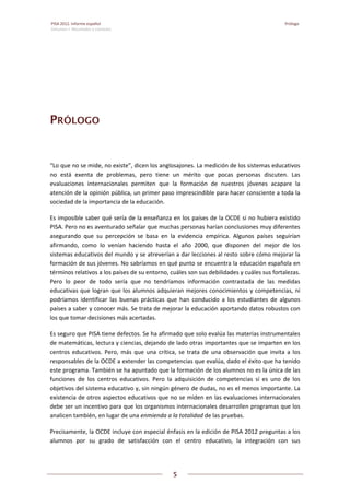 PISA 2012. Informe español Prólogo 
Volumen I: Resultados y contexto
 
5
 
   
PRÓLOGO
“Lo que no se mide, no existe”, dicen los anglosajones. La medición de los sistemas educativos 
no  está  exenta  de  problemas,  pero  tiene  un  mérito  que  pocas  personas  discuten.  Las 
evaluaciones  internacionales  permiten  que  la  formación  de  nuestros  jóvenes  acapare  la 
atención de la opinión pública, un primer paso imprescindible para hacer consciente a toda la 
sociedad de la importancia de la educación.  
Es imposible saber qué sería de la enseñanza en los países de la OCDE si no hubiera existido 
PISA. Pero no es aventurado señalar que muchas personas harían conclusiones muy diferentes 
asegurando  que  su  percepción  se  basa  en  la  evidencia  empírica.  Algunos  países  seguirían 
afirmando,  como  lo  venían  haciendo  hasta  el  año  2000,  que  disponen  del  mejor  de  los 
sistemas educativos del mundo y se atreverían a dar lecciones al resto sobre cómo mejorar la 
formación de sus jóvenes. No sabríamos en qué punto se encuentra la educación española en 
términos relativos a los países de su entorno, cuáles son sus debilidades y cuáles sus fortalezas. 
Pero  lo  peor  de  todo  sería  que  no  tendríamos  información  contrastada  de  las  medidas 
educativas que logran que los alumnos adquieran mejores conocimientos y competencias, ni 
podríamos  identificar  las  buenas  prácticas  que  han  conducido  a  los  estudiantes  de  algunos 
países a saber y conocer más. Se trata de mejorar la educación aportando datos robustos con 
los que tomar decisiones más acertadas. 
Es seguro que PISA tiene defectos. Se ha afirmado que solo evalúa las materias instrumentales 
de matemáticas, lectura y ciencias, dejando de lado otras importantes que se imparten en los 
centros educativos. Pero, más que una crítica, se  trata de  una observación que invita a los 
responsables de la OCDE a extender las competencias que evalúa, dado el éxito que ha tenido 
este programa. También se ha apuntado que la formación de los alumnos no es la única de las 
funciones  de  los  centros  educativos.  Pero  la  adquisición  de  competencias  sí  es  uno  de  los 
objetivos del sistema educativo y, sin ningún género de dudas, no es el menos importante. La 
existencia de otros aspectos educativos que no se miden en las evaluaciones internacionales 
debe ser un incentivo para que los organismos internacionales desarrollen programas que los 
analicen también, en lugar de una enmienda a la totalidad de las pruebas. 
Precisamente, la OCDE incluye con especial énfasis en la edición de PISA 2012 preguntas a los 
alumnos  por  su  grado  de  satisfacción  con  el  centro  educativo,  la  integración  con  sus 
 