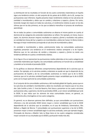PISA 2012. Informe español  Rendimiento de los alumnos en matemáticas, lectura y ciencias
Volumen I: Resultados y contexto 
 
  
53
 
   
La distribución de los resultados en función de los cuatro contenidos matemáticos en España 
sigue una tendencia similar a la del conjunto de los países de la OCDE y de la UE, aunque las 
puntuaciones sean inferiores. España presenta mejor rendimiento relativo en las sub‐áreas de 
cantidad e incertidumbre  y datos que  en cambio y  relaciones y  espacio y forma. Por tanto, 
teniendo margen de mejora en todas las sub‐áreas, el rendimiento relativo es peor en las dos 
últimas que en las dos primeras, en las que se debería intensificar el proceso de enseñanza‐
aprendizaje. 
No en todos los países o comunidades autónomas se observa el mismo patrón en cuanto al 
dominio de las categorías de contenido matemático se refiere. Por ejemplo, en Corea, Suiza o 
Japón, los alumnos alcanzan mejores resultados en espacio y forma y resultados más pobres 
en cantidad (en Corea del Sur y Japón) o en incertidumbre y datos (en Suiza). En Reino Unido o 
Noruega el mejor rendimiento corresponde al sub‐área de incertidumbre y datos. 
En  cantidad  e  incertidumbre  y  datos,  prácticamente  todas  las  comunidades  autónomas 
españolas  presentan  una  tendencia  en  el  rendimiento  relativo  semejante  a  la  de  España. 
Mientras  que  en  las  sub‐áreas  de  cambio  y  relaciones  y  espacio  y  forma  no  existe  una 
tendencia definida en cuanto a rendimiento relativo.  
En la Figura 2.5a se representan las puntuaciones medias obtenidas en las cuatro categorías de 
contenido matemático por España y las comunidades autónomas en función de su variabilidad 
y también se ha incluido el promedio OCDE.  
En los gráficos se observan diferentes comportamientos dependiendo de la sub‐área que se 
analice. Por ejemplo, en la sub‐área cambio y relaciones se puede ver que la dispersión de las 
puntuaciones  de  España  y  de  las  comunidades  autónomas  es  menor  que  la  de  la  OCDE; 
mientras que en la sub‐área cantidad España presenta mayor variabilidad que la de la OCDE 
junto con la mayor parte de las comunidades autónomas.  
En el conjunto de las comunidades autónomas y del resultado global de España, parece que en 
las sub‐áreas de cantidad e incertidumbre y datos los resultados son mejores que en las otras 
dos. Solo Castilla y León, C. Foral de Navarra, País Vasco y presentan en las cuatro sub‐áreas 
puntuaciones altas, superiores a las de los promedios OCDE, y con menor variabilidad que la de 
la  OCDE,  lo  que  indica  que  los  alumnos  de  estas  comunidades  tienen,  en  general,  un 
rendimiento alto y homogéneo en las cuatro categorías. 
En general, no se observan patrones bien definidos, ya que comunidades con puntuaciones 
inferiores  a  las  del  promedio  OCDE  tienen  mayor  o  menor  variabilidad  que  la  de  la  OCDE 
dependiendo  de  la  sub‐área  que  se  considere;  es  el  caso  de  Andalucía,  Extremadura,  Illes 
Ballears y Región de Murcia. Y comunidades con puntuaciones superiores a las de la OCDE, 
presentan mayor o menor variabilidad según la sub‐área analizada, como por ejemplo Aragón, 
Principado  de  Asturias  y  Madrid.  Solo  La  Rioja  tiene  en  las  cuatro  categorías  consideradas 
mayor variación en sus resultados que la OCDE y puntuación media más alta. 
 