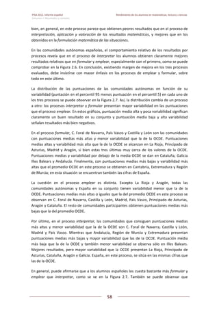 PISA 2012. Informe español  Rendimiento de los alumnos en matemáticas, lectura y ciencias
Volumen I: Resultados y contexto 
 
  
58
 
   
bien, en general, en este proceso parece que obtienen peores resultados que en el proceso de 
interpretación,  aplicación  y  valoración  de  los  resultados  matemáticos,  y  mejores  que  en  los 
obtenidos en la formulación matemática de las situaciones.  
En las comunidades autónomas españolas, el comportamiento relativo de los resultados por 
procesos revela que en el proceso de interpretar los alumnos obtienen claramente mejores 
resultados relativos que en formular y emplear, especialmente con el primero, como se puede 
comprobar en la Figura 2.6. En conclusión, existiendo margen de mejora en los tres procesos 
evaluados,  debe  insistirse  con  mayor  énfasis  en  los  procesos  de  emplear  y  formular,  sobre 
todo en este último. 
La  distribución  de  las  puntuaciones  de  las  comunidades  autónomas  en  función  de  su 
variabilidad (puntación en el percentil 95 menos puntuación en el percentil 5) en cada uno de 
los tres procesos se puede observar en la Figura 2.7. Así, la distribución cambia de un proceso 
a otro: los procesos interpretar y formular presentan mayor variabilidad en las puntuaciones 
que el proceso emplear. En estos gráficos, puntuación media alta y poca variabilidad significan 
claramente  un  buen  resultado  en  su  conjunto  y  puntuación  media  baja  y  alta  variabilidad 
señalan resultados más bien negativos. 
En el proceso formular, C. Foral de Navarra, País Vasco y Castilla y León son las comunidades 
con  puntuaciones  medias  más  altas  y  menor  variabilidad  que  la  de  la  OCDE.  Puntuaciones 
medias altas y variabilidad más alta que la de la OCDE se alcanzan en La Rioja, Principado de 
Asturias,  Madrid  y  Aragón,  si  bien  estas  tres  últimas  muy  cerca  de  los  valores  de  la  OCDE. 
Puntuaciones medias y variabilidad por debajo de la media OCDE se dan en Cataluña, Galicia 
Illes Balears y Andalucía. Finalmente, con puntuaciones medias más bajas y variabilidad más 
altas que el promedio OCDE en este proceso se obtienen en Cantabria, Extremadura y Región 
de Murcia; en esta situación se encuentran también las cifras de España. 
La  cuestión  en  el  proceso  emplear  es  distinta.  Excepto  La  Rioja  y  Aragón,  todas  las 
comunidades  autónomas  y  España  en  su  conjunto  tienen  variabilidad  menor  que  la  de  la 
OCDE. Puntuaciones medias más altas o iguales que la del promedio OCDE en este proceso se 
observan en C. Foral de Navarra, Castilla y León, Madrid, País Vasco, Principado de Asturias, 
Aragón y Cataluña. El resto de comunidades participantes obtienen puntuaciones medias más 
bajas que la del promedio OCDE. 
Por último, en el proceso interpretar, las comunidades que consiguen puntuaciones medias 
más  altas  y  menor  variabilidad  que  la  de  la  OCDE  son  C.  Foral  de  Navarra,  Castilla  y  León, 
Madrid  y  País  Vasco.  Mientras  que  Andalucía,  Región  de  Murcia  y  Extremadura  presentan 
puntuaciones medias más bajas y mayor variabilidad que las de la OCDE. Puntuación media 
más  baja  que  la  de  la  OCDE  y  también  menor  variabilidad  se  observa  sólo  en  Illes  Balears. 
Mejores resultados, pero mayor variabilidad que la OCDE presentan La Rioja, Principado de 
Asturias, Cataluña, Aragón y Galicia. España, en este proceso, se sitúa en las mismas cifras que 
las de la OCDE.  
En general, puede afirmarse que a los alumnos españoles les cuesta bastante más formular y 
emplear  que  interpretar,  como  se  ve  en  la  Figura  2.7.  También  se  puede  observar  que 
 
