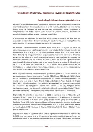 PISA 2012. Informe español  Rendimiento de los alumnos en matemáticas, lectura y ciencias
Volumen I: Resultados y contexto 
 
  
60
 
   
RESULTADOS EN LECTURA: GLOBALES Y NIVELES DE RENDIMIENTO 
Resultados globales en la competencia lectora 
En el área de lectura se evalúan las competencias adquiridas por los alumnos para procesar la 
información escrita en diferentes situaciones de la vida real. PISA 2012 define la competencia 
lectora  como  la  capacidad  de  una  persona  para  comprender,  utilizar,  reflexionar  y 
comprometerse  con  textos  escritos,  para  alcanzar  los  propios  objetivos,  desarrollar  el 
conocimiento y potencial personales, y participar en sociedad.  
A  continuación  se  presentan  los  resultados  de  los  países  de  la  OCDE  en  esta  área  de 
evaluación. Como en el caso de las matemáticas, los resultados incluyen el desempeño medio 
de los alumnos, así como su distribución por niveles de rendimiento. 
En la Figura 2.8 se representan los resultados de los países de la OCDE junto con los de las 
comunidades autónomas españolas participantes en el estudio. Se han incluido, también, los 
promedios de la OCDE y de la UE. Los países del bloque asiático de la OCDE, Japón (538) y 
Corea del Sur (536), consiguen en lectura las puntuaciones medias más elevadas. La diferencia 
entre estos dos países no es significativa desde el punto de vista estadístico. Sin embargo, los 
resultados  obtenidos  por  los  alumnos  de  Japón  y  Corea  del  Sur  son  significativamente 
superiores a la del resto de los países, por lo que puede afirmarse su posición de líderes dentro 
de  la  OCDE.  De  forma  que,  dentro  de  la  OCDE,  la  ventaja  de  los  países  asiáticos  en  los 
resultados, no se produce solo en matemáticas, donde Japón tiene la posición más destacada, 
sino también en lectura como se ve en la Figura 2.8. 
Entre  los  países  europeos  o  norteamericanos  que  forman  parte  de  la  OCDE  y  alcanzan  las 
puntuaciones más altas en lectura, como Finlandia (524), Irlanda (523), Canadá (523), Polonia 
(518) o Estonia (516), no hay diferencias significativas en cuanto al rendimiento en lectura. Lo 
mismo ocurre en el caso de Nueva Zelanda (512), Australia (512), Países Bajos (511), Bélgica 
(509), Suiza (509), Alemania (508), Francia (505) o Noruega (504), que muestran tener un nivel 
de  adquisición  de  competencia  lectora  muy  similar.  A  su  vez,  tampoco  difiere 
significativamente de estos últimos el resultado obtenido en la comunidad de Madrid (511), C. 
Foral de Navarra (509), Castilla y León (505), Principado de Asturias (504) o Cataluña (501).  
El  promedio  del  conjunto  de  los  países  de  la  OCDE  en  lectura  se  sitúa  en  496  puntos  y  el 
promedio de los 27 países de la Unión Europea participantes es de 489 puntos. El promedio 
OCDE  es  equivalente  al  de  Reino  Unido  (499),  Estados  Unidos  (498),  Dinamarca  (496)  y 
República  Checa  (493).  Entre  las  comunidades  autónomas  españolas,  tampoco  se  observan 
diferencias significativas entre los resultados promedio de la OCDE y las puntuaciones medias 
de Castilla y León (505), Principado de Asturias (504), Cataluña (501), Galicia (499), País Vasco 
(498) y Aragón (493). 
La puntuación media de España en lectura (488) es significativamente inferior al promedio de 
la OCDE, pero no respecto al de la UE. Además, el alumnado español consigue en lectura un 
rendimiento similar al del alumnado de la misma edad de Estados Unidos (498), Dinamarca 
 