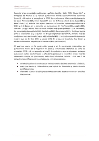 PISA 2012. Informe español  Rendimiento de los alumnos en matemáticas, lectura y ciencias
Volumen I: Resultados y contexto 
 
  
71
 
   
Respecto  a  las  comunidades  autónomas  españolas,  Castilla  y  León  (519),  Madrid  (517)  y 
Principado  de  Asturias  (517)  alcanzan  puntuaciones  medias  significativamente  superiores 
(entre 16 y 18 puntos) al promedio de la OCDE. Sus resultados no difieren significativamente 
de los de Alemania (524), Países Bajos (522) o de los de Nueva Zelanda (516), Suiza (515) y 
Reino Unido (514). Además, Galicia (512) y La Rioja (510) también superan el promedio de la 
OCDE  y  el  de  España  en  su  conjunto.  Las  puntuaciones  del  País  Vasco  (506),  Aragón  (504), 
Cantabria (501) y Cataluña (492) las sitúan al mismo nivel que el promedio OCDE. Finalmente, 
las comunidades de Andalucía (486), Illes Balears (483), Extremadura (483) y Región de Murcia 
(479) se ubican entre 15 y 22 puntos por debajo del promedio de la OCDE, al mismo nivel de 
rendimiento que, por ejemplo, Suecia (485) e Islandia (478) y con resultados significativamente 
mejores  que  los  de  Chile  (445)  y  México  (415).  En  el  caso  de  Andalucía,  Illes  Balears  y 
Extremadura también mejores que los de Grecia (467) y Turquía (463). 
Al  igual  que  ocurre  en  la  comprensión  lectora  o  en  la  competencia  matemática,  las 
puntuaciones  medias  de  la  mayoría  de  los  países  y  comunidades  autónomas,  así  como  los 
promedios OCDE y UE, corresponden al nivel 3 de rendimiento y no se distinguen las tareas 
que pueden realizar los alumnos de 15 años de los países que se encuentran en este nivel de 
rendimiento  aunque  sus  puntuaciones  sean  significativamente  distintas.  En  el  nivel  3  de 
competencia científica se está capacitado para, entre otras destrezas: 
 identificar cuestiones científicas que estén claramente descritas en diversos contextos;  
 seleccionar  hechos  y  conocimientos  para  explicar  los  fenómenos  y  aplicar  modelos 
científicos simples;  
 interpretar y utilizar los conceptos científicos derivados de otras disciplinas y aplicarlos 
directamente. 
 