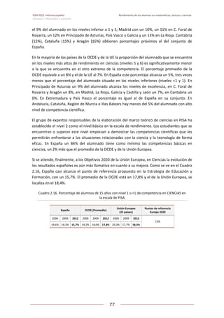 PISA 2012. Informe español  Rendimiento de los alumnos en matemáticas, lectura y ciencias
Volumen I: Resultados y contexto 
 
  
77
 
   
el 9% del alumnado en los niveles inferior a 1 y 1; Madrid con un 10%, un 11% en C. Foral de 
Navarra, un 12% en Principado de Asturias, País Vasco y Galicia y un 13% en La Rioja. Cantabria 
(15%),  Cataluña  (15%)  y  Aragón  (16%)  obtienen  porcentajes  próximos  al  del  conjunto  de 
España.  
En la mayoría de los países de la OCDE y de la UE la proporción del alumnado que se encuentra 
en los niveles más altos de rendimiento en ciencias (niveles 5 y 6) es significativamente menor 
a la que se encuentra en el otro extremo de la competencia. El porcentaje promedio de la 
OCDE equivale a un 8% y el de la UE al 7%. En España este porcentaje alcanza un 5%, tres veces 
menos que el porcentaje del alumnado situado en los niveles inferiores (niveles <1 y 1). En 
Principado de Asturias un 9% del alumnado alcanza los niveles de excelencia, en C. Foral de 
Navarra y Aragón un 8%, en Madrid, La Rioja, Galicia y Castilla y León un 7%, en Cantabria un 
6%.  En  Extremadura  y  País  Vasco  el  porcentaje  es  igual  al  de  España  en  su  conjunto.  En 
Andalucía, Cataluña, Región de Murcia e Illes Balears hay menos del 5% del alumnado con alto 
nivel de competencia científica. 
El grupo de expertos responsables de la elaboración del marco teórico de ciencias en PISA ha 
establecido el nivel 2 como el nivel básico en la escala de rendimiento. Los estudiantes que se 
encuentran o superan este nivel empiezan a demostrar las competencias científicas que les 
permitirán enfrentarse a las situaciones relacionadas con la ciencia y la tecnología de forma 
eficaz.  En  España  un  84%  del  alumnado  tiene  como  mínimo  las  competencias  básicas  en 
ciencias, un 2% más que el promedio de la OCDE y de la Unión Europea. 
Si se atiende, finalmente, a los Objetivos 2020 de la Unión Europea, en Ciencias la evolución de 
los resultados españoles es aún más llamativa en cuanto a su mejora. Como se ve en el Cuadro 
2.16,  España  casi  alcanza  el  punto  de  referencia  propuesto  en  la  Estrategia  de  Educación  y 
Formación, con un 15,7%. El promedio de la OCDE está en 17,8% y el de la Unión Europea, se 
localiza en el 18,4%. 
Cuadro 2.16. Porcentaje de alumnos de 15 años con nivel 1 o <1 de competencia en CIENCIAS en 
la escala de PISA 
España  OCDE (Promedio) 
Unión Europea  
(25 países) 
Puntos de referencia 
Europa 2020 
2006  2009  2012  2006  2009  2012  2006  2009  2012 
15% 
19,6%  18,2% 15,7%  19,2%  18,0% 17,8% 20,3% 17,7% 18,4%
 
 
 