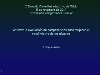 1
I Jornada Comunitat educativa de Xàbia
5 de novembre de 2014
“L’avaluació competencial i Xàbia”
Utilizar la evaluación de competencias para mejorar el
rendimiento de los alumnos
Enrique Roca
 