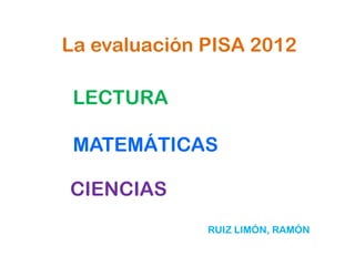 La evaluación PISA 2012

 LECTURA

 MATEMÁTICAS

CIENCIAS
              RUIZ LIMÓN, RAMÓN
 