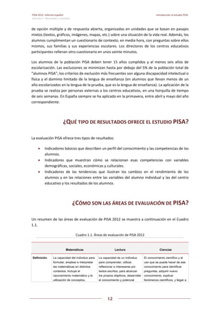 PISA 2012. Informe español  Introducción al estudio PISA
Volumen I: Resultados y contexto 
 
  
12
 
   
de opción múltiple y de respuesta abierta, organizadas en unidades que se basan en pasajes 
mixtos (textos, gráficos, imágenes, mapas, etc.) sobre una situación de la vida real. Además, los 
alumnos cumplimentan un cuestionario de contexto, en media hora, con preguntas sobre ellos 
mismos,  sus  familias  y  sus  experiencias  escolares.  Los  directores  de  los  centros  educativos 
participantes rellenan otro cuestionario en unos veinte minutos.  
Los  alumnos  de  la  población  PISA  deben  tener  15  años  cumplidos  y  al  menos  seis  años  de 
escolarización. Las exclusiones se minimizan hasta por debajo del 5% de la población total de 
“alumnos PISA”; los criterios de exclusión más frecuentes son alguna discapacidad intelectual o 
física y el dominio limitado de la lengua de enseñanza (en alumnos que llevan menos de un 
año escolarizados en la lengua de la prueba, que es la lengua de enseñanza). La aplicación de la 
prueba se realiza por personas externas a los centros educativos, en una horquilla de tiempo 
de seis semanas. En España siempre se ha aplicado en la primavera, entre abril y mayo del año 
correspondiente. 
¿QUÉ TIPO DE RESULTADOS OFRECE EL ESTUDIO PISA? 
La evaluación PISA ofrece tres tipos de resultados: 
 Indicadores básicos que describen un perfil del conocimiento y las competencias de los 
alumnos. 
 Indicadores  que  muestran  cómo  se  relacionan  esas  competencias  con  variables 
demográficas, sociales, económicas y culturales. 
 Indicadores  de  las  tendencias  que  ilustran  los  cambios  en  el  rendimiento  de  los 
alumnos y en las relaciones entre las variables del alumno individual y las del centro 
educativo y los resultados de los alumnos. 
¿CÓMO SON LAS ÁREAS DE EVALUACIÓN DE PISA? 
Un resumen de las áreas de evaluación de PISA 2012 se muestra a continuación en el Cuadro 
1.1. 
Cuadro 1.1. Áreas de evaluación de PISA 2012 
Matemáticas Lectura Ciencias
Definición La capacidad del individuo para
formular, emplear e interpretar
las matemáticas en distintos
contextos. Incluye el
razonamiento matemático y la
utilización de conceptos,
La capacidad de un individuo
para comprender, utilizar,
reflexionar e interesarse por
textos escritos, para alcanzar
los propios objetivos, desarrollar
el conocimiento y potencial
El conocimiento científico y el
uso que se puede hacer de ese
conocimiento para identificar
preguntas, adquirir nuevo
conocimiento, explicar
fenómenos científicos, y llegar a
 