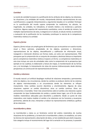 PISA 2012. Informe español  Introducción al estudio PISA
Volumen I: Resultados y contexto 
 
  
19
 
   
Cantidad 
La noción de cantidad incorpora la cuantificación de los atributos de los objetos, las relaciones, 
las situaciones y las entidades del mundo, interpretando distintas representaciones de esas 
cuantificaciones y juzgando interpretaciones y argumentos basados en la cantidad. Participar 
en  la  cuantificación  del  mundo  supone  comprender  las  mediciones,  los  cálculos,  las 
magnitudes,  las  unidades,  los  indicadores,  el  tamaño  relativo  y  las  tendencias  y  patrones 
numéricos. Algunos aspectos del razonamiento cuantitativo, como el sentido de número, las 
múltiples representaciones de estos, la elegancia en el cálculo, el cálculo mental, la estimación 
y  evaluación  de  la  justificación  de  los  resultados, constituyen  la  esencia  de  la  competencia 
matemática relativa a la cantidad.  
Espacio y forma 
Espacio y forma incluye una amplia gama de fenómenos que se encuentran en nuestro mundo 
visual  y  físico:  patrones,  propiedades  de  los  objetos,  posiciones  y  direcciones, 
representaciones  de  los  objetos,  descodificación  y  codificación  de  información  visual, 
navegación  e  interacción  dinámica  con  formas  reales,  así  como  con  representaciones.  PISA 
presupone que la comprensión de un conjunto de conceptos y destrezas básicas es importante 
para la competencia matemática relativa al espacio y la forma. La competencia matemática en 
esta área incluye una serie de actividades tales como la comprensión de la perspectiva (por 
ejemplo en los cuadros), la elaboración y lectura de mapas, la transformación de las formas 
con y sin tecnología, la interpretación de vistas de escenas tridimensionales desde distintas 
perspectivas y la construcción de representaciones de formas. 
Cambio y relaciones 
El mundo natural y el artificial despliegan multitud de relaciones temporales y permanentes 
entre los objetos y las circunstancias, donde los cambios se producen dentro de los sistemas 
de  objetos  interrelacionados  o  en  circunstancias  donde  los  elementos  se  influyen 
mutuamente.  Estos  cambios  ocurren  diacrónica  y  sincrónicamente.  Algunas  de  estas 
situaciones  suponen  un  cambio  discontinuo;  otras  un  cambio  continuo.  Otras  son 
permanentes o invariables. Tener más conocimientos sobre el cambio y las relaciones supone 
comprender los tipos fundamentales de cambio y cuándo tienen lugar, con el fin de utilizar 
modelos  matemáticos  adecuados  para  describirlo  y  predecirlo.  Desde  un  punto  de  vista 
matemático, esto implica modelar el cambio y las relaciones con las funciones y ecuaciones 
pertinentes, además de crear, interpretar y traducir las representaciones simbólicas y gráficas 
de las relaciones.  
Incertidumbre y datos 
La  incertidumbre  y  datos  es  un  fenómeno  central  del  análisis  matemático  de  muchas 
situaciones de los problemas, y la teoría de la incertidumbre y datos y la estadística, así como 
las técnicas de representación y descripción de datos, se han establecido para darle respuesta. 
Esta categoría incluye el reconocimiento del lugar de la variación en los procesos, la posesión 
 