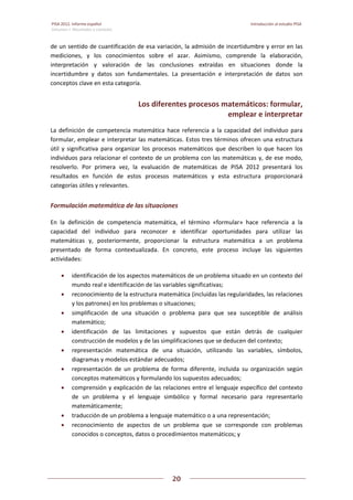 PISA 2012. Informe español  Introducción al estudio PISA
Volumen I: Resultados y contexto 
 
  
20
 
   
de un sentido de cuantificación de esa variación, la admisión de incertidumbre y error en las 
mediciones,  y  los  conocimientos  sobre  el  azar.  Asimismo,  comprende  la  elaboración, 
interpretación  y  valoración  de  las  conclusiones  extraídas  en  situaciones  donde  la 
incertidumbre  y  datos  son  fundamentales.  La  presentación  e  interpretación  de  datos  son 
conceptos clave en esta categoría. 
Los diferentes procesos matemáticos: formular, 
emplear e interpretar 
La definición de competencia matemática hace referencia a la capacidad del individuo para 
formular, emplear e interpretar las matemáticas. Estos tres términos ofrecen una estructura 
útil  y  significativa  para  organizar  los  procesos  matemáticos  que  describen  lo  que  hacen  los 
individuos para relacionar el contexto de un problema con las matemáticas y, de ese modo, 
resolverlo.  Por  primera  vez,  la  evaluación  de  matemáticas  de  PISA  2012  presentará  los 
resultados  en  función  de  estos  procesos  matemáticos  y  esta  estructura  proporcionará 
categorías útiles y relevantes. 
Formulación matemática de las situaciones 
En  la  definición  de  competencia  matemática,  el  término  «formular»  hace  referencia  a  la 
capacidad  del  individuo  para  reconocer  e  identificar  oportunidades  para  utilizar  las 
matemáticas  y,  posteriormente,  proporcionar  la  estructura  matemática  a  un  problema 
presentado  de  forma  contextualizada.  En  concreto,  este  proceso  incluye  las  siguientes 
actividades: 
 identificación de los aspectos matemáticos de un problema situado en un contexto del 
mundo real e identificación de las variables significativas; 
 reconocimiento de la estructura matemática (incluidas las regularidades, las relaciones 
y los patrones) en los problemas o situaciones; 
 simplificación  de  una  situación  o  problema  para  que  sea  susceptible  de  análisis 
matemático;  
 identificación  de  las  limitaciones  y  supuestos  que  están  detrás  de  cualquier 
construcción de modelos y de las simplificaciones que se deducen del contexto; 
 representación  matemática  de  una  situación,  utilizando  las  variables,  símbolos, 
diagramas y modelos estándar adecuados;  
 representación  de  un  problema  de  forma  diferente,  incluida  su  organización  según 
conceptos matemáticos y formulando los supuestos adecuados; 
 comprensión y explicación de las relaciones entre el lenguaje específico del contexto 
de  un  problema  y  el  lenguaje  simbólico  y  formal  necesario  para  representarlo 
matemáticamente; 
 traducción de un problema a lenguaje matemático o a una representación; 
 reconocimiento  de  aspectos  de  un  problema  que  se  corresponde  con  problemas 
conocidos o conceptos, datos o procedimientos matemáticos; y 
 