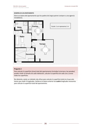 PISA 2012. Informe español  Introducción al estudio PISA
Volumen I: Resultados y contexto 
 
  
26
 
   
 
 
   
Pregunta 1   
Para calcular la superficie (área) total del apartamento (incluidas la terraza y las paredes) 
puedes medir el tamaño de cada habitación, calcular la superficie de cada una y sumar 
todas las superficies. 
No obstante, existe un método más eficaz para calcular la superficie total en el que solo 
tienes que medir 4 longitudes. Señala en el plano anterior las cuatro longitudes necesarias 
para calcular la superficie total del apartamento. 
COMPRA DE UN APARTAMENTO 
Este es el plano del apartamento que los padres de Jorge quieren comprar a una agencia 
inmobiliaria. 
Salón
Terraza
Dormitorio
Baño
Cocina Escala: 1 cm representa 1 m 
 