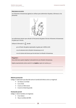 PISA 2012. Informe español  Introducción al estudio PISA
Volumen I: Resultados y contexto 
 
  
28
 
   
 
 
Máxima puntuación  
Código 2: Explicación que describe tanto el sentido del efecto como su magnitud. 
 Se reduce a la mitad 
 Es la mitad 
 G será un 50% menor 
 G será la mitad de grande 
 
Puntuación parcial 
Código 1: Solo el sentido o la magnitud. 
 G se reduce 
 Hay un cambio del 50% 
Pregunta 1   
Una enfermera quiere duplicar la duración de una infusión intravenosa. 
Explica exactamente cómo varía G si se duplica n pero sin variar g y v. 
 .................................................................................................................................................  
 .................................................................................................................................................  
 .................................................................................................................................................  
FRECUENCIA DE GOTEO 
Las infusiones intravenosas (goteo) se utilizan para administrar líquidos y fármacos a los 
pacientes. 
Las enfermeras tienen que calcular la frecuencia de goteo G de las infusiones intravenosas 
en gotas por minuto. 
Utilizan la fórmula G =
gv
60n
  donde 
  g es el factor de goteo expresado en gotas por mililitro (ml) 
  v es el volumen de la infusión intravenosa en ml 
  n es el número de horas que ha de durar la infusión intravenosa.
 