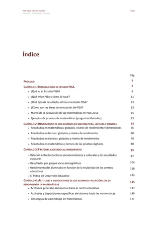 PISA 2012. Informe español  Índice
Volumen I: Resultados y contexto 
 
Índice
    Pág. 
PRÓLOGO  5 
CAPÍTULO 1: INTRODUCCIÓN EL ESTUDIO PISA  7 
 ¿Qué es el Estudio PISA?  9 
 ¿Qué mide PISA y cómo lo hace?  11 
 ¿Qué tipo de resultados ofrece el estudio PISA?  13 
 ¿Cómo son las áreas de evaluación de PISA?  13 
 Marco de la evaluación de las matemáticas en PISA 2012  15 
 Ejemplos de pruebas de matemáticas (preguntas liberadas)  23 
CAPÍTULO 2: RENDIMIENTO DE LOS ALUMNOS EN MATEMÁTICAS, LECTURA Y CIENCIAS  34 
 Resultados en matemáticas: globales, niveles de rendimiento y dimensiones  36 
 Resultados en lectura: globales y niveles de rendimiento  60 
 Resultados en ciencias: globales y niveles de rendimiento  70 
 Resultados en matemáticas y lectura de las pruebas digitales  80 
CAPÍTULO 3: FACTORES ASOCIADOS AL RENDIMIENTO  85 
 Relación entre los factores socioeconómicos y culturales y los resultados 
escolares 
87 
 Resultados por grupos socio‐demográficos  104 
 Rendimiento del alumnado en función de la titularidad de los centros 
educativos 
118 
 El Índice de Desarrollo Educativo  123 
CAPÍTULO 4: ACTITUDES Y DISPOSICIONES DE LOS ALUMNOS Y RELACIÓN CON SU 
RENDIMIENTO EN MATEMÁTICAS 
135 
 Actitudes generales del alumno hacia el centro educativo  137 
 Actitudes y disposiciones específicas del alumno hacia las matemáticas  149 
 Estrategias de aprendizaje en matemáticas  171 
 