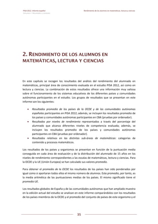 PISA 2012. Informe español  Rendimiento de los alumnos en matemáticas, lectura y ciencias
Volumen I: Resultados y contexto 
 
  
35
 
   
2. RENDIMIENTO DE LOS ALUMNOS EN
MATEMÁTICAS, LECTURA Y CIENCIAS
En  este  capítulo  se  recogen  los  resultados  del  análisis  del  rendimiento  del  alumnado  en 
matemáticas, principal área de conocimiento evaluada en el estudio PISA 2012, así como en 
lectura  y  ciencias.  La  combinación  de  estos  resultados  ofrece  una  información  muy  valiosa 
sobre el funcionamiento de los sistemas educativos de los diferentes países y comunidades 
autónomas  participantes  en  el  estudio.  Los  grupos  de  resultados  que  se  presentan  en  este 
informe son los siguientes: 
 Resultados  promedio  de  los  países  de  la  OCDE  y  de  las  comunidades  autónomas 
españolas participantes en PISA 2012; además, se incluyen los resultados promedio de 
los países y comunidades autónomas participantes en CBA (pruebas por ordenador). 
 Resultados  por  niveles  de  rendimiento  representados  a  través  del  porcentaje  del 
alumnado  que  alcanza  diferentes  niveles  de  competencia  evaluada;  además,  se 
incluyen  los  resultados  promedio  de  los  países  y  comunidades  autónomas 
participantes en CBA (pruebas por ordenador). 
 Resultados  relativos  en  las  distintas  sub‐áreas  de  matemáticas:  categorías  de 
contenido y procesos matemáticos.  
Los  resultados  de  los  países  y  organismos  se  presentan  en  función  de  la  puntuación  media 
conseguida en cada área de evaluación y de la distribución del alumnado de 15 años en los 
niveles de rendimiento correspondientes a las escalas de matemáticas, lectura y ciencias. Para 
la OCDE y la UE (Unión Europea) se han calculado sus valores promedio. 
Para obtener el promedio de la OCDE los resultados de los países han sido ponderados por 
igual como si aportaran todos ellos el mismo número de alumnos. Este promedio, por tanto, es 
la media aritmética de las puntuaciones medias de los países. El mismo significado tiene  el 
promedio UE. 
Los resultados globales de España y de las comunidades autónomas que han ampliado muestra 
en la edición actual del estudio se analizan en este informe comparándolos con los resultados 
de los países miembros de la OCDE y el promedio del conjunto de países de este organismo y el 
 