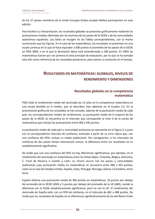 PISA 2012. Informe español  Rendimiento de los alumnos en matemáticas, lectura y ciencias
Volumen I: Resultados y contexto 
 
  
36
 
   
de los 27 países miembros de la Unión Europea (todos excepto Malta) participantes en esta 
edición. 
Para facilitar su interpretación, los resultados globales se presentan gráficamente mediante las 
puntuaciones medias obtenidas por los alumnos de los países de la OCDE y de las comunidades 
autónomas  españolas.  Los  datos  se  recogen  en  las  Tablas  correspondientes,  con  la  misma 
numeración que las Figuras. En el caso de las matemáticas, los resultados se presentan en una 
escala continua en la que se hace equivaler a 500 puntos el promedio de los países de la OCDE 
en PISA 2003, y en la que la desviación típica está estandarizada a 100 puntos. En 2003 las 
matemáticas fueron por vez primera el área principal de evaluación, por lo que se ha tomado 
este año como referencia de los resultados posteriores, para valorar su evolución en el tiempo. 
RESULTADOS EN MATEMÁTICAS: GLOBALES, NIVELES DE 
RENDIMIENTO Y DIMENSIONES 
Resultados globales en la competencia 
matemática 
PISA mide el rendimiento medio del alumnado de 15 años en la competencia matemática en 
una  escala  dividida  en  6  niveles,  que  se  describen  más  adelante  en  el  Cuadro  2.3.  En  la 
presentación gráfica de los resultados se han incluido, además de la puntuación media de cada 
país, los correspondientes niveles de rendimiento. La puntuación media de la mayoría de los 
países  de  la  OCDE  se  encuentra  en  el  intervalo  que  corresponde  al  nivel  3  de  la  escala  de 
matemáticas que incluye las puntuaciones entre 482 y 545 puntos.  
La puntuación media de cada país o comunidad autónoma se representa en la Figura 2.1 junto 
con el correspondiente intervalo de confianza, estimado a partir de su error típico que, con 
una  confianza  del  95%,  incluye  su  media  poblacional.  Por  consiguiente,  si  los  intervalos  de 
confianza de dos países tienen intersección común, la diferencia entre sus resultados no es 
estadísticamente significativa.  
De modo que con una confianza del 95% no hay diferencias significativas, por ejemplo, en el 
rendimiento del alumnado en matemáticas entre los Países Bajos, Finlandia, Bélgica, Alemania, 
C.  Foral  de  Navarra  o  Castilla  y  León.  Lo  mismo  ocurre  con  los  países  y  comunidades 
autónomas  cuya  puntuación  media  en  matemáticas  se  encuentra  entre  480  y  491  puntos, 
como es el caso de Estados Unidos, España, Italia, Portugal, Noruega, Galicia o Cantabria, entre 
otros. 
España obtiene una puntuación media de 484 puntos en matemáticas, 10 puntos por debajo 
del promedio de la OCDE (494) y 5 puntos por debajo del promedio de la UE (489), siendo la 
diferencia con la OCDE estadísticamente significativa, pero no con la UE. El rendimiento del 
alumnado de España está, con un 95% de confianza, en el intervalo de 481 a 488 puntos. De 
modo que los resultados de España no se diferencian significativamente de los del Reino Unido 
 