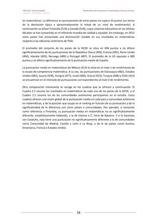 PISA 2012. Informe español  Rendimiento de los alumnos en matemáticas, lectura y ciencias
Volumen I: Resultados y contexto 
 
  
38
 
   
en matemáticas. La diferencia en puntuaciones de estos países no supera 33 puntos (un tercio 
de  la  desviación  típica  y  aproximadamente  la  mitad  de  un  nivel  de  rendimiento).  A 
continuación se sitúan Finlandia (519) y Canadá (518), cuyos sistemas educativos en las últimas 
décadas se han convertido en el referente mundial de calidad y equidad. Sin embargo, en 2012 
estos  países  han  presentado  una  disminución  notable  en  sus  resultados  en  matemáticas 
respecto a las ediciones anteriores de PISA. 
El  promedio  del  conjunto  de  los  países  de  la  OCDE  se  sitúa  en  494  puntos  y  no  difiere 
significativamente de las puntuaciones de la República Checa (499), Francia (495), Reino Unido 
(494),  Islandia  (493),  Noruega  (489)  y  Portugal  (487).  El  promedio  de  la  UE  equivale  a  489 
puntos y no difiere significativamente de la puntuación media de España. 
La puntuación media en matemáticas de México (413) lo sitúa en el nivel 1 de rendimiento de 
la escala de competencia matemática. A su vez, las puntuaciones de Eslovaquia (482), Estados 
Unidos (481), Suecia (478), Hungría (477), Israel (466), Grecia (453), Turquía (448) y Chile (423) 
se encuentran en el intervalo de puntuaciones correspondientes al nivel 2 de rendimiento. 
Otra  comparación  interesante  se  recoge  en  los  cuadros  que  se  ofrecen  a  continuación.  El 
Cuadro 2.1 resume los resultados en matemáticas de cada uno de los países de la OCDE, y el 
Cuadro  2.2  resume  los  de  las  comunidades  autónomas  participantes  en  el  estudio.  Estos 
cuadros ofrecen una visión global de la puntuación media en cada país y comunidad autónoma 
en matemáticas, y de la posición que ocupa en el ranking en función de su puntuación y de la 
significatividad  de  la  diferencia  con  otros  países  o  comunidades.  Por  ejemplo,  si  tomamos 
como referencia a  Finlandia, su puntuación  media en  matemáticas no es  significativamente 
diferente, estadísticamente hablando, a la de Estonia o C. Foral de Navarra. Y si lo hacemos 
con Cataluña, esta tiene una puntuación no significativamente diferente a la de comunidades 
como  Comunidad  de  Madrid,  Castilla  y  León  o  La  Rioja,  y  de  la  de  países  como  Austria, 
Dinamarca, Francia o Estados Unidos. 
   
 