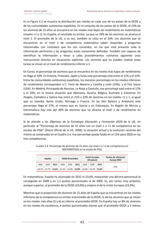 PISA 2012. Informe español  Rendimiento de los alumnos en matemáticas, lectura y ciencias
Volumen I: Resultados y contexto 
 
  
43
 
   
En la Figura 2.2 se muestra la distribución por niveles en cada uno de los países de la OCDE y 
de las comunidades autónomas españolas. En el conjunto de los países de la OCDE, el 23% de 
los alumnos de 15 años se encuentra en los niveles más bajos de rendimiento en matemáticas 
(niveles <1 y 1). En España, el resultado es similar, ya que un 24% de los alumnos no alcanza el 
nivel  2.  El  promedio  de  la  UE,  a  su  vez,  también  se  sitúa  en  el  24%.  Los  alumnos  que  se 
encuentran  en  el  nivel  1  de  competencia  matemática  saben  responder  a  preguntas 
relacionadas  con  contextos  que  les  son  conocidos,  en  los  que  está  presente  toda  la 
información pertinente y las preguntas están claramente definidas. También son capaces de 
identificar  la  información  y  llevar  a  cabo  procedimientos  rutinarios  siguiendo  unas 
instrucciones  directas  en  situaciones  explícitas.  Los  alumnos  que  no  pueden  realizar  estas 
tareas se sitúan en el nivel de rendimiento inferior a 1. 
En Corea, el porcentaje de alumnos que se encuentra en los niveles más bajos de rendimiento 
no llega al 10%. En Estonia, Finlandia, Japón y Suiza este porcentaje está entre el 11% y el 13%. 
Entre las comunidades autónomas españolas, los menores porcentajes en los niveles inferiores 
de rendimiento corresponden a C. Foral de Navarra y Castilla y León (14%), y el País Vasco 
(15%). En Madrid, Principado de Asturias, La Rioja y Cataluña, ese porcentaje está entre el 17% 
y  el  20%,  en  la  misma  situación  que  Alemania,  Austria,  Bélgica,  Australia  y  Eslovenia.  En 
Aragón, Cantabria y Galicia hay entre el 21% y 22% de alumnos en los niveles <1 y 1, al igual 
que  en  Islandia,  Reino  Unido,  Noruega  y  Francia.  En  las  Illes  Balears  y  Andalucía  este 
porcentaje  llega  al  27%,  el  mismo  que  en  Suecia  y  en  Eslovaquia.  En  Región  de  Murcia  y 
Extremadura  hay  más  del  30%  de  alumnos  que  no  alcanza  el  nivel  2  de  rendimiento  en 
matemáticas. 
Si  se  atiende  a  los  Objetivos  de  la  Estrategia  Educación  y  Formación  2020  de  la  UE,  en 
particular al “Porcentaje de alumnos de 15 años con un nivel 1 o <1 de competencia en las 
escalas de PISA” (Diario Oficial de la UE, 2009), la situación actual y la evolución reciente del 
mismo se comprueba en el Cuadro 2.4. Ese porcentaje queda fijado en el 15% para 2020 en las 
tres competencias.  
Cuadro 2.4. Porcentaje de alumnos de 15 años con nivel 1 o <1 de competencia en 
MATEMÁTICAS en la escala de PISA 
España  OCDE (Promedio) 
Unión Europea  
(25 países) 
Puntos de referencia 
Europa 2020 
2006  2009  2012  2006  2009  2012  2006  2009  2012 
15% 
24,7%  23,7% 23,6%  21,3%  22,0% 23,0% 24,0% 22,2% 23,9%
En matemáticas, España ha alcanzado en 2012 el 23,6%, mejorando una décima porcentual al 
conseguido  en  2009  y  en  1,1  puntos  porcentuales  al  de  2006.  Es,  por  tanto,  muy  próximo, 
aunque superior, al promedio de la OCDE (23,0%) y mejora al de la Unión Europea (23,9%). 
Mientras que la proporción de alumnos de 15 años de España que se encuentran en los niveles 
inferiores de la competencia es similar al promedio de la OCDE, la de los alumnos que se sitúan 
en los niveles más altos (5 y 6) es inferior al promedio OCDE. En España hay un 8% de alumnos 
en los niveles de excelencia, 4 puntos porcentuales menos que el promedio OCDE y 3 menos 
 