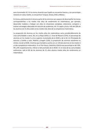 PISA 2012. Informe español  Rendimiento de los alumnos en matemáticas, lectura y ciencias
Volumen I: Resultados y contexto 
 
  
44
 
   
que el promedio UE. En la misma situación que España se encuentra Suecia y, con porcentajes 
menores en estos niveles, se encuentran Turquía, Grecia, Chile y México. 
En Corea, prácticamente la tercera parte de los alumnos son capaces de desempeñar las tareas 
correspondientes  a  los  niveles  más  altos  de  rendimiento  en  matemáticas,  por  ejemplo, 
desarrollar  modelos  y  trabajar  con  ellos  en  situaciones  complejas;  seleccionar,  comparar  y 
evaluar estrategias adecuadas de solución de problemas, etc. En Japón y Suiza, más del 20% de 
los alumnos de 15 años están en los niveles más altos de la competencia matemática. 
La  proporción  de  alumnos  en  los  niveles  altos  de  matemáticas  varía  considerablemente  de 
unas comunidades a otras. Así, en La Rioja (16%) y C. Foral de Navarra (15%), el porcentaje de 
alumnos en los niveles 5 y 6 es superior al promedio de la OCDE y de la UE. En Principado de 
Asturias  y  Castilla  y  León,  Madrid  y  Aragón  (12%),  la  proporción  de  alumnos  excelentes  es 
similar a la de la OCDE, mientras que Cantabria cuenta con un 11% de alumnos en los niveles 5 
y 6 de competencia matemática. En el País Vasco, Cataluña y Galicia ese porcentaje es del 10%, 
9% y 8% respectivamente, inferior al del promedio de la OCDE. En el resto de las comunidades 
autónomas,  solo  el  6%  de  los  alumnos  de  15  años  alcanza  niveles  altos  de  rendimiento  en 
matemáticas. 
 