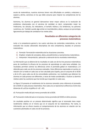 PISA 2012. Informe español  Rendimiento de los alumnos en matemáticas, lectura y ciencias
Volumen I: Resultados y contexto 
 
  
56
 
   
escala  de  matemáticas,  nuestros  alumnos  tienen  más  dificultades  en  cambio  y  relaciones  y 
espacio  y  forma,  sub‐áreas  en  las  que  debe  actuarse  para  mejorar  las  competencias  de  los 
alumnos. 
Asimismo,  los  alumnos  en  general  demuestran  tener  mayor  soltura  en  la  resolución  de 
problemas  relacionados  con  el  sub‐área  de  cantidad,  es  decir,  comprenden  mejor  las 
mediciones,  los  cálculos,  los  indicadores,  el  tamaño  relativo  y  las  tendencias,  los  patrones 
numéricos, etc. También sucede algo similar en incertidumbre y datos, aunque con porcentajes 
ligeramente por debajo de cantidad en los niveles altos.  
Resultados en diferentes categorías de  
procesos matemáticos 
Junto  a  la  competencia  general  y  las  cuatro  sub‐áreas  de  contenidos  matemáticos,  se  han 
evaluado  tres  escalas  adicionales  descriptivas  de  esta  competencia,  basadas  en  procesos 
matemáticos: 
a) Formular: formulación matemática de las situaciones concretas. 
b) Emplear: empleo de conceptos, datos, procedimientos y razonamientos matemáticos. 
c) Interpretar: interpretación, aplicación y valoración de los resultados matemáticos. 
La información que se obtiene de los resultados en cada uno de los tres procesos matemáticos 
pone  de  manifiesto  la  eficacia  de  los  procesos  de  aprendizaje  en  cada  tarea  señalada.  Los 
resultados  permiten  estimar  las  diferencias  entre  el  promedio  global  en  matemáticas  y  el 
obtenido para cada una de los procesos evaluados. Estas diferencias expresadas en puntos en 
relación con la media en cada caso se han calculado para España, para el conjunto de la OCDE 
y de la UE y para cada una de las comunidades autónomas. Los resultados que obtienen los 
alumnos en cada proceso son diferentes, a veces de modo considerable, e ilustran su dominio 
relativo sobre las cuestiones que han tenido que responder en cada caso. 
La Figura 2.6 presenta el rendimiento de los alumnos tomando como referencia el promedio 
de la OCDE en cada proceso matemático. Para cada uno se representa la diferencia d entre dos 
distancias d1 y d2 (en el gráfico d = d2 – d1). 
d1: Puntuación media del país menos promedio de la OCDE. 
d2: Puntuación media del país en el proceso menos promedio del OCDE en dicho proceso. 
Un  resultado  positivo  en  un  proceso  determinado  significa  que  el  alumnado  tiene  mejor 
rendimiento  relativo  en  el  mismo  que  en  el  conjunto  de  las  matemáticas.  Por  tanto,  la 
información  que  se  ofrece  muestra  el  comportamiento  de  los  alumnos  en  relación  con  las 
cuestiones planteadas en cada uno de los procesos. 
 