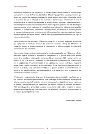 PISA 2012. Informe español Prólogo 
Volumen I: Resultados y contexto
 
6
 
   
compañeros, la facilidad que encuentran en los centros educativos para hacer nuevos amigos 
y, en general, su nivel de felicidad. Con toda la dificultad que plantean las comparaciones que 
tienen que ver con percepciones subjetivas, un primer análisis proporciona información inicial, 
en  el  sentido  de  que  la  felicidad  de  los  alumnos  no  tiene  ninguna  relación  con  el  nivel  de 
competencias y, de haberla, sería positiva: la satisfacción está asociada a mayores destrezas y 
mejor comprensión. Será necesario desarrollar análisis rigurosos y sólidos con más detalle para 
poder comprobar si hay algún tipo de causalidad, pero todo parece adelantar que la calidad 
académica es cuando menos compatible, e incluso paralela, a la felicidad de nuestros jóvenes. 
La transparencia es siempre un instrumento útil para descubrir aspectos nuevos del sistema 
educativo y poder discutirlos sobre la base de datos y argumentos fundamentados, en lugar de 
únicamente prejuicios. 
Por la contribución que representa PISA para la educación, es un honor para todas las personas 
que  componen  el  Instituto  Nacional  de  Evaluación  Educativa  (INEE)  del  Ministerio  de 
Educación,  Cultura  y  Deporte  presentar  a  continuación  el  Informe  español  de  PISA  2012, 
compuesto por dos volúmenes.  
El primero de ellos presenta los resultados de las tres áreas evaluadas por PISA en esta edición, 
prestando  especial  atención  a  matemáticas,  competencia  a  la  que  se  dedicó  dos  terceras 
partes de la prueba en esta ocasión, como sucedió con lectura en 2009 y como ocurrirá con 
ciencias en 2015. Se analizan también los factores asociados al rendimiento de los estudiantes 
con el propósito de ofrecer información de los aspectos que pueden contribuir a mejorar la 
educación en España. Finalmente, se expone la evolución de los resultados de nuestro país en 
relación  a  la  OCDE,  y  se  examina  la  medida  en  la  que  los  cambios  en  el  rendimiento  son 
producto  de  transformaciones  socio‐demográficas  o  de  variaciones  más  propiamente  del 
ámbito exclusivamente educativo.  
El Volumen II recoge estudios de grupos de investigación de universidades españolas que se 
han centrado en aspectos particulares de PISA para llegar a conclusiones de interés para el 
sistema educativo español. Serán los primeros artículos de investigación de lo que esperamos 
se convierta en una gran multitud de estudios que explote las miles de variables que explora 
PISA,  contribuyendo  a  profundizar  nuestro  conocimiento  sobre  cómo  mejorar  el  sistema 
educativo español y el grado de competencias que adquieren los alumnos de nuestro país en 
él, objetivo que compartimos todos. 
 
Ismael Sanz Labrador 
 