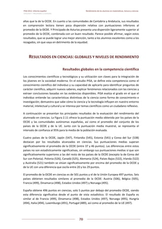 PISA 2012. Informe español  Rendimiento de los alumnos en matemáticas, lectura y ciencias
Volumen I: Resultados y contexto 
 
  
70
 
   
altas que la de la OCDE. En cuanto a las comunidades de Cantabria y Andalucía, sus resultados 
en  comprensión  lectora  tienen  poca  dispersión  relativa  con  puntuaciones  inferiores  al 
promedio de la OCDE. Y Principado de Asturias presenta una dispersión ligeramente superior al 
promedio de la OCDE, combinada con un buen resultado. Parece posible afirmar, según estos 
resultados, que se puede lograr una mejor atención, tanto a los alumnos excelentes como a los 
rezagados, sin que vaya en detrimento de la equidad.  
RESULTADOS EN CIENCIAS: GLOBALES Y NIVELES DE RENDIMIENTO 
Resultados globales en la competencia científica 
Los conocimientos científicos y tecnológicos y su utilización son claves para la integración de 
los jóvenes en la sociedad moderna. En el estudio PISA, se define esta competencia como el 
conocimiento científico del individuo y su capacidad de aplicarlo para identificar preguntas de 
carácter científico, adquirir nuevos saberes, explicar fenómenos relacionados con las ciencias y 
extraer conclusiones basadas en las evidencias disponibles. PISA evalúa el grado en el que el 
individuo entiende las características distintivas de la ciencia como forma de conocimiento e 
investigación; demuestra que sabe cómo la ciencia y la tecnología influyen en nuestro entorno 
material, intelectual y cultural y se interesa por temas científicos como un ciudadano reflexivo.  
A continuación se presentan los principales resultados de la evaluación del rendimiento del 
alumnado en ciencias. La Figura 2.11 ofrece la puntuación media obtenida por los países de la 
OCDE  y  las  comunidades  autónomas  españolas,  así  como  el  promedio  del  conjunto  de  los 
países  de  la  OCDE  y  de  la  UE.  Junto  con  la  puntuación  media  muestral,  se  representa  el 
intervalo de confianza al 95% para la media de la población evaluada. 
Cuatro  países  de  la  OCDE,  Japón  (547),  Finlandia  (545),  Estonia  (541)  y  Corea  del  Sur  (538) 
destacan  por  los  resultados  alcanzados  en  ciencias.  Sus  puntuaciones  medias  superan 
significativamente el promedio de la OCDE (entre 37 y 46 puntos). Las diferencias entre estos 
países no son estadísticamente significativas, sin embargo sus puntuaciones medias sí que son 
significativamente superiores a las del resto de los países de la OCDE (excepto la de Corea del 
Sur con Polonia). Polonia (526), Canadá (525), Alemania (524), Países Bajos (522), Irlanda (522) 
y Australia (521) también se sitúan significativamente por encima del promedio de la OCDE y 
de la UE con una diferencia que oscila entre 20 y los 29 puntos.  
El promedio de la OCDE en ciencias es de 501 puntos y el de la Unión Europea 497 puntos. Seis 
países  obtienen  resultados  similares  al  promedio  de  la  OCDE:  Austria  (506),  Bélgica  (505), 
Francia (499), Dinamarca (498), Estados Unidos (497) y Noruega (495).  
España obtiene 496 puntos en ciencias, solo 5 puntos por debajo del promedio OCDE, siendo 
esta  diferencia  significativa  desde  el  punto  de  vista  estadístico.  El  resultado  de  España  es 
similar  al  de  Francia  (499),  Dinamarca  (498),  Estados  Unidos  (497),  Noruega  (495),  Hungría 
(494), Italia (494), Luxemburgo (491), Portugal (489), así como al promedio de la UE (497).  
 