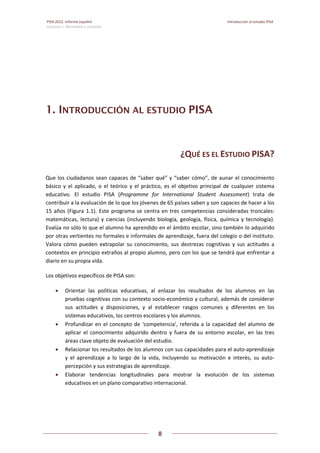 PISA 2012. Informe español  Introducción al estudio PISA
Volumen I: Resultados y contexto 
 
  
8
 
   
1. INTRODUCCIÓN AL ESTUDIO PISA
¿QUÉ ES EL ESTUDIO PISA? 
Que los ciudadanos sean capaces de “saber qué” y “saber cómo”, de aunar el conocimiento 
básico y el aplicado, o el  teórico y  el  práctico, es  el objetivo  principal de cualquier sistema 
educativo.  El  estudio  PISA  (Programme  for  International  Student  Assessment)  trata  de 
contribuir a la evaluación de lo que los jóvenes de 65 países saben y son capaces de hacer a los 
15 años (Figura 1.1). Este programa se centra en tres competencias consideradas troncales: 
matemáticas, lectura) y ciencias (incluyendo biología, geología, física, química y tecnología). 
Evalúa no sólo lo que el alumno ha aprendido en el ámbito escolar, sino también lo adquirido 
por otras vertientes no formales e informales de aprendizaje, fuera del colegio o del instituto. 
Valora  cómo  pueden  extrapolar  su  conocimiento,  sus  destrezas  cognitivas  y  sus  actitudes  a 
contextos en principio extraños al propio alumno, pero con los que se tendrá que enfrentar a 
diario en su propia vida.  
Los objetivos específicos de PISA son: 
 Orientar  las  políticas  educativas,  al  enlazar  los  resultados  de  los  alumnos  en  las 
pruebas cognitivas con su contexto socio‐económico y cultural, además de considerar 
sus  actitudes  y  disposiciones,  y  al  establecer  rasgos  comunes  y  diferentes  en  los 
sistemas educativos, los centros escolares y los alumnos. 
 Profundizar en el concepto de ‘competencia’, referida a la capacidad del alumno de 
aplicar  el  conocimiento  adquirido  dentro  y  fuera  de  su  entorno  escolar,  en  las  tres 
áreas clave objeto de evaluación del estudio. 
 Relacionar los resultados de los alumnos con sus capacidades para el auto‐aprendizaje 
y  el  aprendizaje  a  lo  largo  de  la  vida,  incluyendo  su  motivación  e  interés,  su  auto‐
percepción y sus estrategias de aprendizaje. 
 Elaborar  tendencias  longitudinales  para  mostrar  la  evolución  de  los  sistemas 
educativos en un plano comparativo internacional. 
 
 