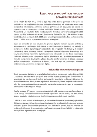 PISA 2012. Informe español  Rendimiento de los alumnos en matemáticas, lectura y ciencias
Volumen I: Resultados y contexto 
 
  
80
 
   
RESULTADOS EN MATEMÁTICAS Y LECTURA  
DE LAS PRUEBAS DIGITALES 
En  la  edición  de  PISA  2012,  como  se  dijo  más  arriba,  España  participó  en  la  opción  de 
matemáticas con pruebas digitales, una evaluación que se hacía por primera vez a una escala 
comparativa  internacional.  Asimismo,  continuó  participando  en  las  pruebas  de  lectura  por 
ordenador, que se comenzaron a realizar en 2009 (la llamada prueba ERA, Electronic Reading 
Assessment). Los resultados de las pruebas digitales de lectura fueron analizados por la OCDE 
(OECD, 2011b) y en España por el INEE (Instituto de Evaluación, 2011). Participaron en esta 
opción 32 países, la mayoría de la OCDE, pero también países asociados. Este análisis se centra 
en los 22 países de la OCDE que se inclinaron por esta opción. 
Según  se  comprobó  en  esos  estudios,  las  pruebas  digitales  incluyen  aspectos  distintos  y 
adicionales de la competencia en sí de que se trate (matemáticas o lectura). Por ejemplo, la 
comprensión  lectora  digital  requiere  capacidades  de  navegación  intertextual  y  de  relación 
constante de textos de diverso tipo para conseguir recabar una información determinada. A su 
vez,  la  competencia  matemática  digital  supone  una  interacción  con  los  datos  presentados, 
tanto  con  números  como  con  gráficos,  figuras  geométricas,  etc.,  y  nuevas  posibilidades  fe 
formato, como menús desplegables y bases de datos con herramientas de cálculo asociadas. 
Ambas  competencias,  matemática  y  lectora,  con  este  tipo  de  evaluación  necesitan, 
evidentemente, una mínima competencia digital. 
Resultados en matemáticas digitales 
Desde las pruebas digitales se ha ampliado el concepto de competencia matemática en PISA. 
La clave está en saber hasta qué punto este tipo de pruebas puede ayudar u obstaculizar el 
aprendizaje  de  los  alumnos  al  final  de  su  Educación  Secundaria.  La  Figura  2.14  recoge  las 
puntuaciones medias de las pruebas digitales en matemáticas para los 23 países seleccionados 
y las dos comunidades autónomas españolas que ampliaron su muestra para la comparación 
internacional (Cataluña y País Vasco). 
España consigue 475 puntos en matemáticas digitales, 22 puntos menos que la media de la 
OCDE  (497)  y  con  diferencia  estadísticamente  significativa.  El  País  Vasco,  con  490  puntos, 
alcanza resultados estadísticamente significativos por encima de la media española. 
Como se ha visto al inicio de este capítulo, el resultado español en las pruebas en papel ha sido 
484 puntos, aunque no hay diferencia significativa con las pruebas digitales, siempre teniendo 
en cuenta que las características propias de cada formato de prueba, digital o impresa. Sin 
embargo, la diferencia de los resultados españoles en comparación con la OCDE es más amplia 
en las pruebas digitales que en las de papel. 
 