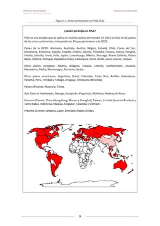 PISA 2012. Informe español  Introducción al estudio PISA
Volumen I: Resultados y contexto 
 
  
9
 
   
Figura 1.1. Países participantes en PISA 2012 
¿Quién participa en PISA? 
PISA es una prueba que se aplica en muchos países del mundo. En 2012 se hizo en 65 países 
de los cinco continentes, incluyendo los 34 que pertenecen a la OCDE. 
Países  de  la  OCDE:  Alemania,  Australia,  Austria,  Bélgica,  Canadá,  Chile,  Corea  del  Sur, 
Dinamarca, Eslovenia, España, Estados Unidos, Estonia, Finlandia, Francia, Grecia, Hungría, 
Irlanda, Islandia, Israel, Italia, Japón, Luxemburgo, México, Noruega, Nueva Zelanda, Países 
Bajos, Polonia, Portugal, República Checa, Eslovaquia, Reino Unido, Suiza, Suecia, Turquía. 
Otros  países  europeos:  Albania,  Bulgaria,  Croacia,  Letonia,  Liechtenstein,  Lituania, 
Macedonia, Malta, Montenegro, Rumanía, Serbia. 
Otros  países  americanos:  Argentina,  Brasil,  Colombia,  Costa  Rica,  Antillas  Holandesas, 
Panamá, Perú, Trinidad y Tobago, Uruguay, Venezuela (Miranda). 
Países africanos: Mauricio, Túnez. 
Asia Central: Azerbaiyán, Georgia, Kazajistán, Kirguistán, Moldavia, Federación Rusa. 
Extremo Oriente: China (Hong‐Kong, Macao y Shanghai), Taiwan, La India (Imachal Pradesh y 
Tamil Nadu), Indonesia, Malasia, Singapur, Tailandia y Vietnam. 
Próximo Oriente: Jordania, Catar, Emiratos Árabes Unidos. 
 
 
 
 
 