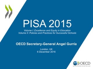PISA 2015Volume I: Excellence and Equity in Education
Volume II: Policies and Practices for Successful Schools
OECD Secretary-General Angel Gurría
London, UK
6 December 2016
 