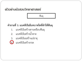 ตัวอย่างข้อสอบวิทยาศาสตร์
ฟันผุ

ค้าถามที่ 1: แบคทีเรียมีบทบาทใดที่ท้าให้ฟันผุ
1. แบคทีเรียสร้างสารเคลือบฟันผุ
2. แบคทีเรียสร้างน้้าตาล
3. แบคทีเรียยสร้างแร่ธาตุ
4. แบคทีเรียสร้างกรด

 