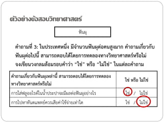 ตัวอย่างข้อสอบวิทยาศาสตร์
ฟันผุ

ค้าถามที่ 3: ในประเทศหนึ่ง มีจ้านวนฟันผุต่อคนสูงมาก ค้าถามเกี่ยวกับ
ฟันผุต่อไปนี้ สามารถตอบได้โดยการทดลองทางวิทยาศาสตร์หรือไม่
จงเขียนวงกลมล้อมรอบค้าว่า “ใช่” หรือ “ไม่ใช่” ในแต่ละค้าถาม
ค้าถามเกี่ยวกับฟันผุเหล่านี้ สามารถตอบได้โดยการทดลอง
ทางวิทยาศาสตร์หรือไม่
การใส่ฟลูออไรด์ในน้้าประปาจะมีผลต่อฟันผุอย่างไร
การไปหาทันตแพทย์ควรเสียค่าใช้จ่ายเท่าใด

ใช่ หรือ ไม่ใช่
ใช่ / ไม่ใช่
ใช่ / ไม่ใช่

 