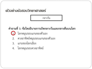 ตัวอย่างข้อสอบวิทยาศาสตร์
กลางวัน

ค้าถามที่ 1: ข้อใดอธิบายการเกิดกลางวันและกลางคืนบนโลก
1. โลกหมุนรอบแกนของตัวเอง
2. ดวงอาทิตย์หมุนรอบแกนของตัวเอง
3. แกนของโลกเอียง
4. โลกหมุนรอบดวงอาทิตย์

 