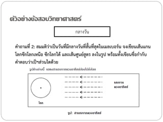 ตัวอย่างข้อสอบวิทยาศาสตร์
กลางวัน
ค้าถามที่ 2: สมมติว่าเป็นวันที่มกลางวันทีสั้นทีสุดในเมลเบอร์น จงเขียนเส้นแกน
ี
่ ่
โลกซีกโลกเหนือ ซีกโลกใต้ และเส้นศูนย์สูตร ลงในรูป พร้อมทั้งเขียนชื่อก้ากับ
ค้าตอบว่าเป็ฯส่วนใดด้วย

 