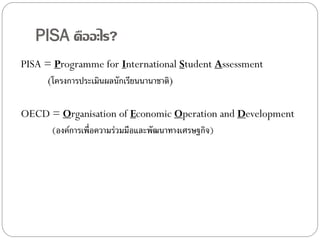 PISA คืออะไร?
PISA = Programme for International Student Assessment
(โครงการประเมินผลนักเรียนนานาชาติ)
OECD = Organisation of Economic Operation and Development
(องค์การเพื่อความร่วมมือและพัฒนาทางเศรษฐกิจ)

 