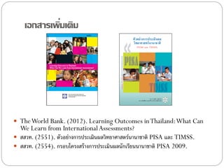 ่
เอกสารเพิมเติม

 The World Bank. (2012). Learning Outcomes in Thailand: What Can

We Learn from International Assessments?
 สสวท. (2551). ตัวอย่างการประเมินผลวิทยาศาสตร์นานาชาติ PISA และ TIMSS.
 สสวท. (2554). กรอบโครงสร้ างการประเมินผลนักเรียนนานาชาติ PISA 2009.

 