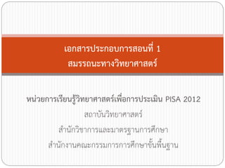 เอกสารประกอบการสอนที่ 1
สมรรถนะทางวิทยาศาสตร์
หน่วยการเรียนรู้วิทยาศาสตร์เพื่อการประเมิน PISA 2012
สถาบันวิทยาศาสตร์
ส้านักวิชาการและมาตรฐานการศึกษา
ส้านักงานคณะกรรมการการศึกษาขั้นพื้นฐาน

 