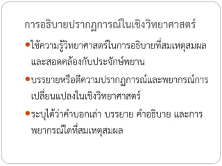 การอธิบายปรากฏการณ์ในเชิงวิทยาศาสตร์
ใช้ความรู้วิทยาศาสตร์ในการอธิบายที่สมเหตุสมผล

และสอดคล้องกับประจักษ์พยาน
บรรยายหรือตีความปรากฏการณ์และพยากรณ์การ
เปลี่ยนแปลงในเชิงวิทยาศาสตร์
ระบุได้ว่าค้าบอกเล่า บรรยาย ค้าอธิบาย และการ
พยากรณ์ใดที่สมเหตุสมผล

 