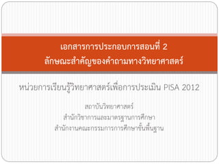 เอกสารการประกอบการสอนที่ 2
ลักษณะส้าคัญของค้าถามทางวิทยาศาสตร์
หน่วยการเรียนรูวิทยาศาสตร์เพื่อการประเมิน PISA 2012
้
สถาบันวิทยาศาสตร์
ส้านักวิชาการและมาตรฐานการศึกษา
ส้านักงานคณะกรรมการการศึกษาขั้นพื้นฐาน

 